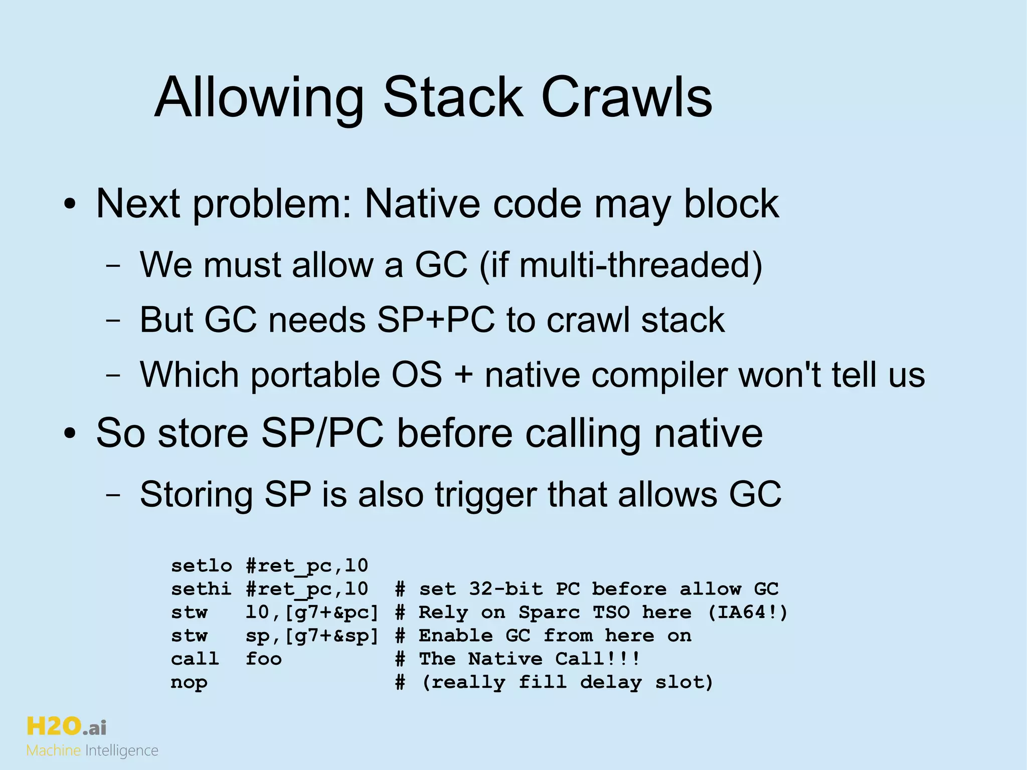 H2O.ai
Machine Intelligence
Allowing Stack Crawls
● Next problem: Native code may block
– We must allow a GC (if multi-threaded)
– But GC needs SP+PC to crawl stack
– Which portable OS + native compiler won't tell us
● So store SP/PC before calling native
– Storing SP is also trigger that allows GC
setlo #ret_pc,l0
sethi #ret_pc,l0 # set 32-bit PC before allow GC
stw l0,[g7+&pc] # Rely on Sparc TSO here (IA64!)
stw sp,[g7+&sp] # Enable GC from here on
call foo # The Native Call!!!
nop # (really fill delay slot)
 