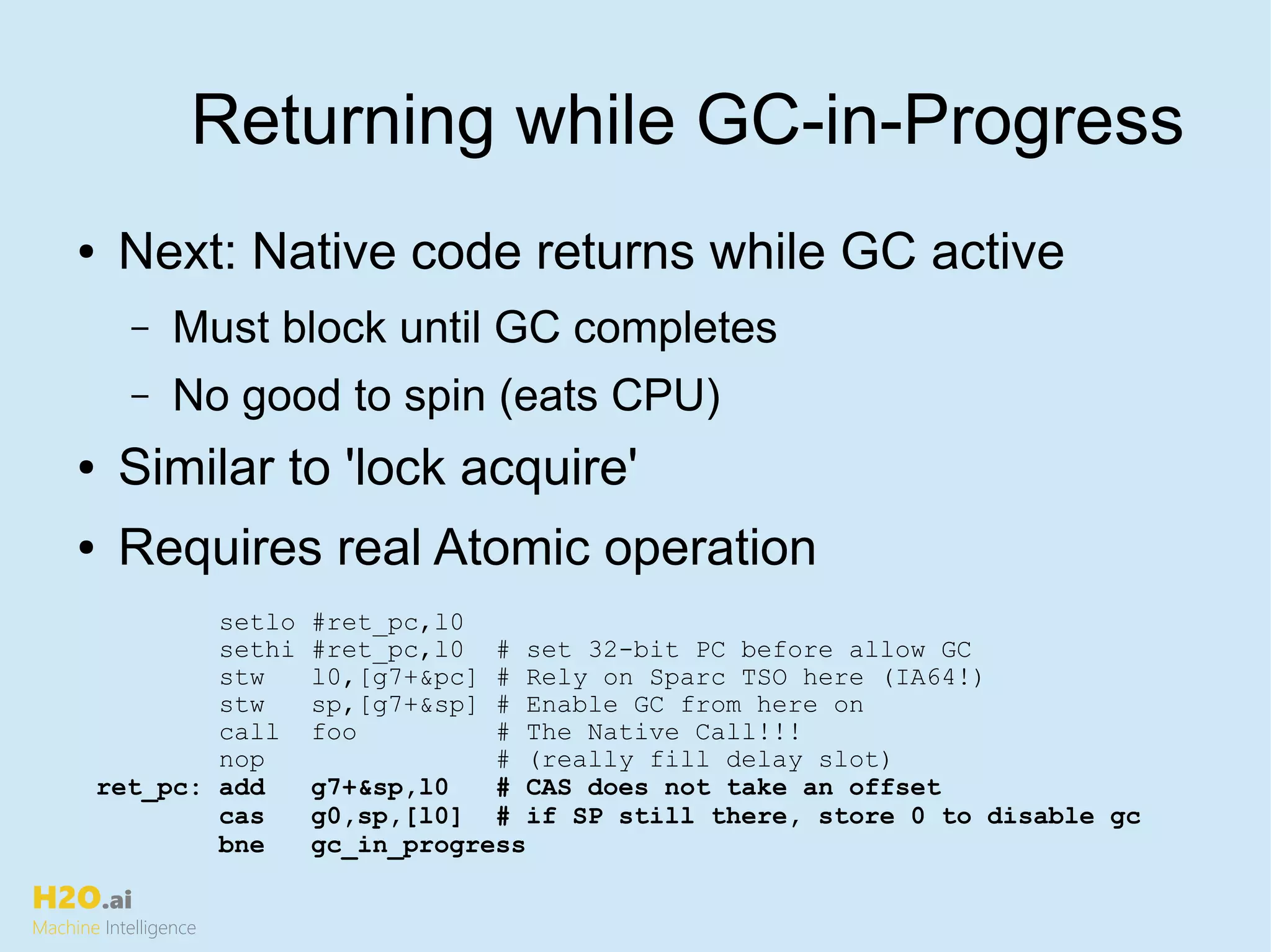 H2O.ai
Machine Intelligence
Returning while GC-in-Progress
● Next: Native code returns while GC active
– Must block until GC completes
– No good to spin (eats CPU)
● Similar to 'lock acquire'
● Requires real Atomic operation
setlo #ret_pc,l0
sethi #ret_pc,l0 # set 32-bit PC before allow GC
stw l0,[g7+&pc] # Rely on Sparc TSO here (IA64!)
stw sp,[g7+&sp] # Enable GC from here on
call foo # The Native Call!!!
nop # (really fill delay slot)
ret_pc: add g7+&sp,l0 # CAS does not take an offset
cas g0,sp,[l0] # if SP still there, store 0 to disable gc
bne gc_in_progress
 