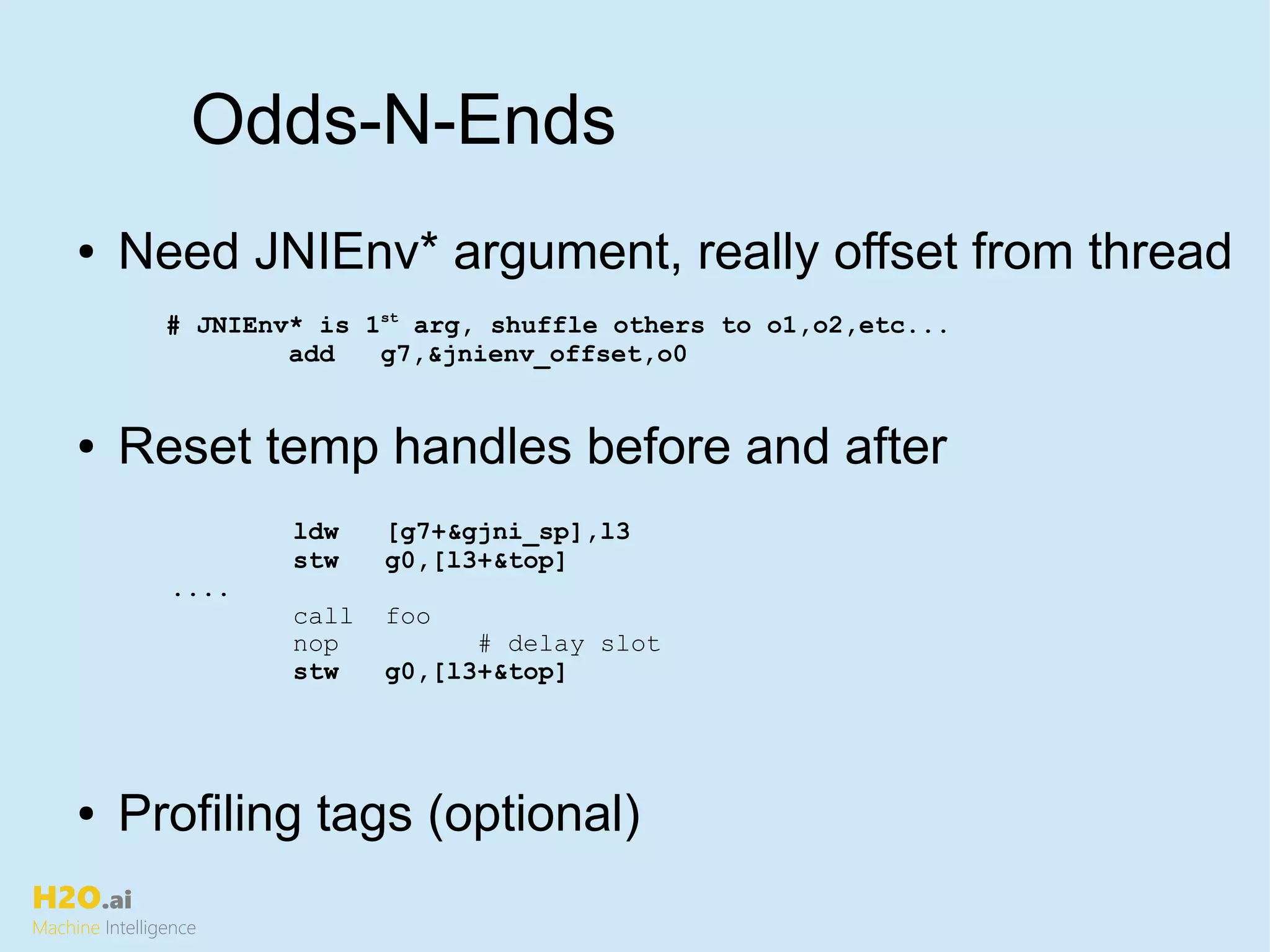 H2O.ai
Machine Intelligence
Odds-N-Ends
ldw [g7+&gjni_sp],l3
stw g0,[l3+&top]
....
call foo
nop # delay slot
stw g0,[l3+&top]
● Need JNIEnv* argument, really offset from thread
● Reset temp handles before and after
● Profiling tags (optional)
# JNIEnv* is 1st
arg, shuffle others to o1,o2,etc...
add g7,&jnienv_offset,o0
 