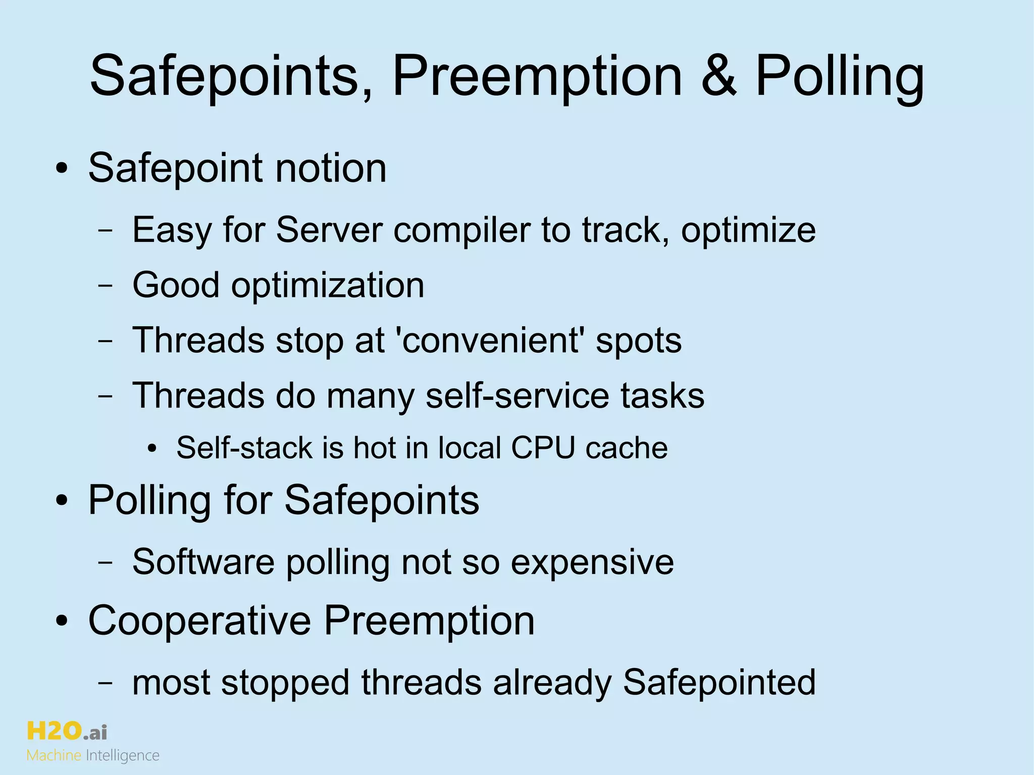 H2O.ai
Machine Intelligence
Safepoints, Preemption & Polling
● Safepoint notion
– Easy for Server compiler to track, optimize
– Good optimization
– Threads stop at 'convenient' spots
– Threads do many self-service tasks
● Self-stack is hot in local CPU cache
● Polling for Safepoints
– Software polling not so expensive
● Cooperative Preemption
– most stopped threads already Safepointed
 