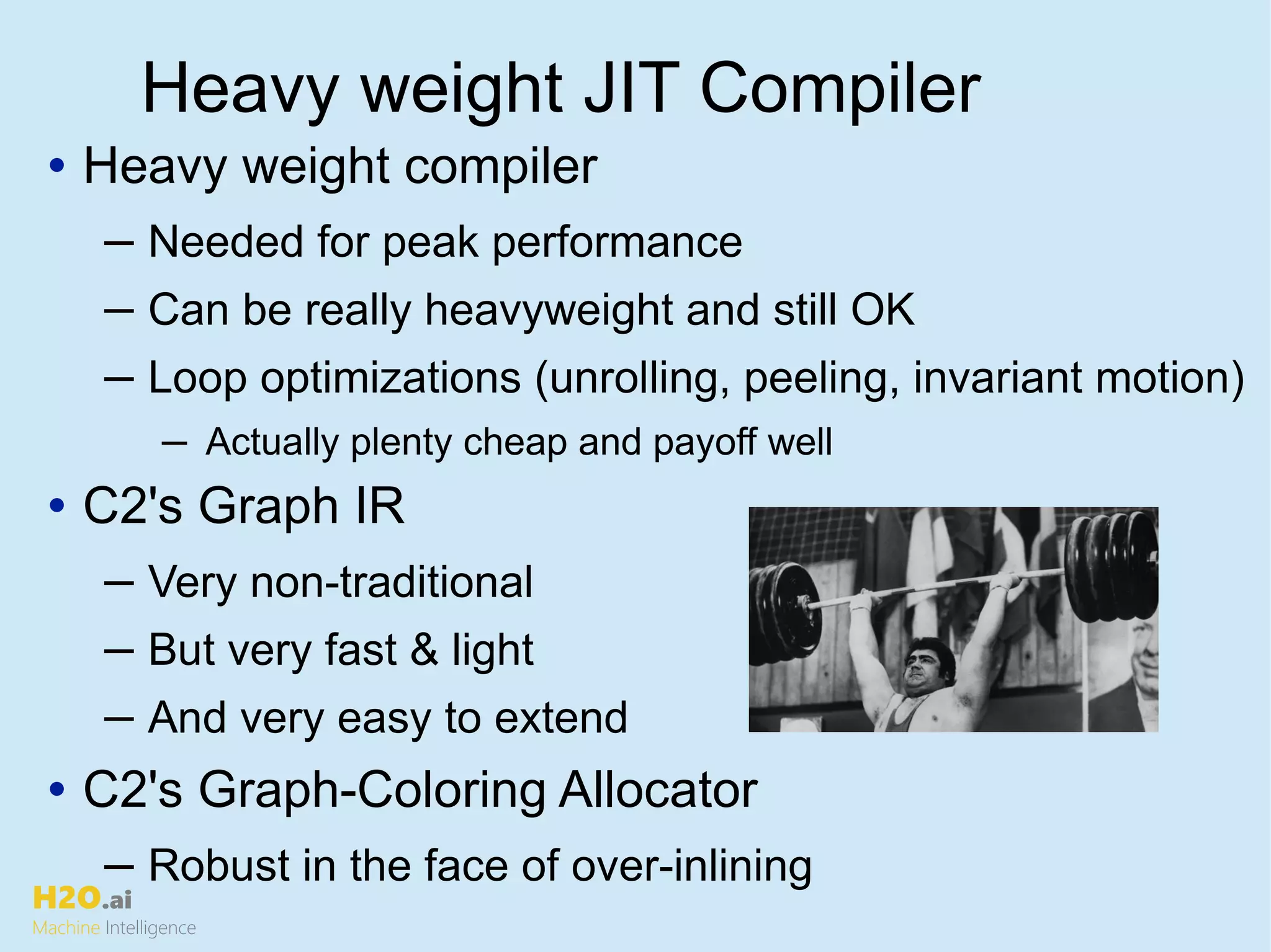 H2O.ai
Machine Intelligence
Heavy weight JIT Compiler
• Heavy weight compiler
─ Needed for peak performance
─ Can be really heavyweight and still OK
─ Loop optimizations (unrolling, peeling, invariant motion)
─ Actually plenty cheap and payoff well
• C2's Graph IR
─ Very non-traditional
─ But very fast & light
─ And very easy to extend
• C2's Graph-Coloring Allocator
─ Robust in the face of over-inlining
 