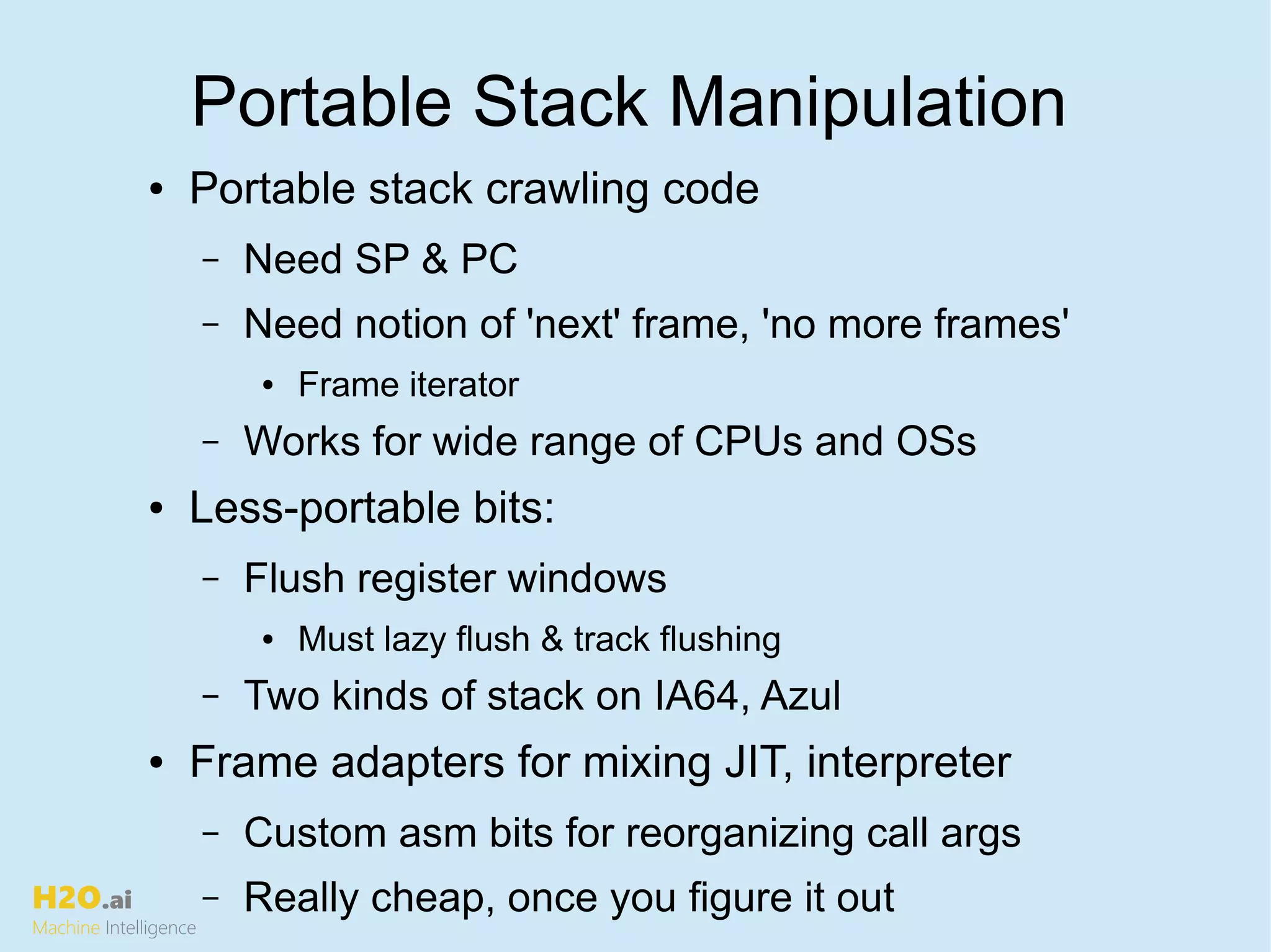 H2O.ai
Machine Intelligence
Portable Stack Manipulation
● Portable stack crawling code
– Need SP & PC
– Need notion of 'next' frame, 'no more frames'
● Frame iterator
– Works for wide range of CPUs and OSs
● Less-portable bits:
– Flush register windows
● Must lazy flush & track flushing
– Two kinds of stack on IA64, Azul
● Frame adapters for mixing JIT, interpreter
– Custom asm bits for reorganizing call args
– Really cheap, once you figure it out
 