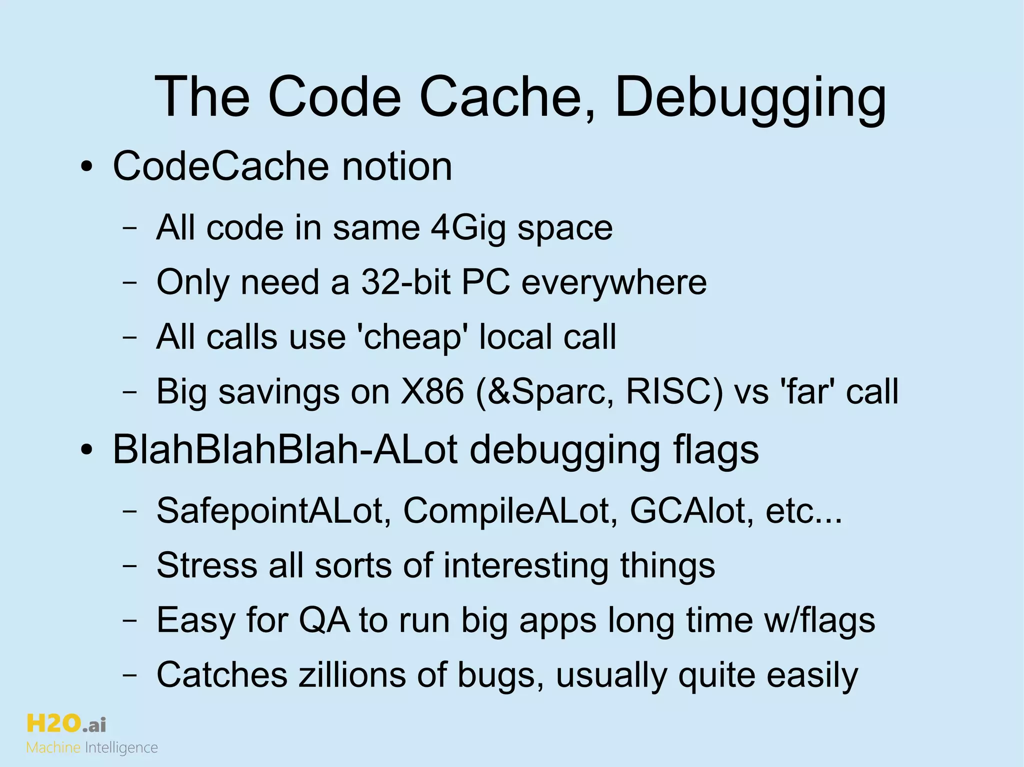 H2O.ai
Machine Intelligence
The Code Cache, Debugging
● CodeCache notion
– All code in same 4Gig space
– Only need a 32-bit PC everywhere
– All calls use 'cheap' local call
– Big savings on X86 (&Sparc, RISC) vs 'far' call
● BlahBlahBlah-ALot debugging flags
– SafepointALot, CompileALot, GCAlot, etc...
– Stress all sorts of interesting things
– Easy for QA to run big apps long time w/flags
– Catches zillions of bugs, usually quite easily
 