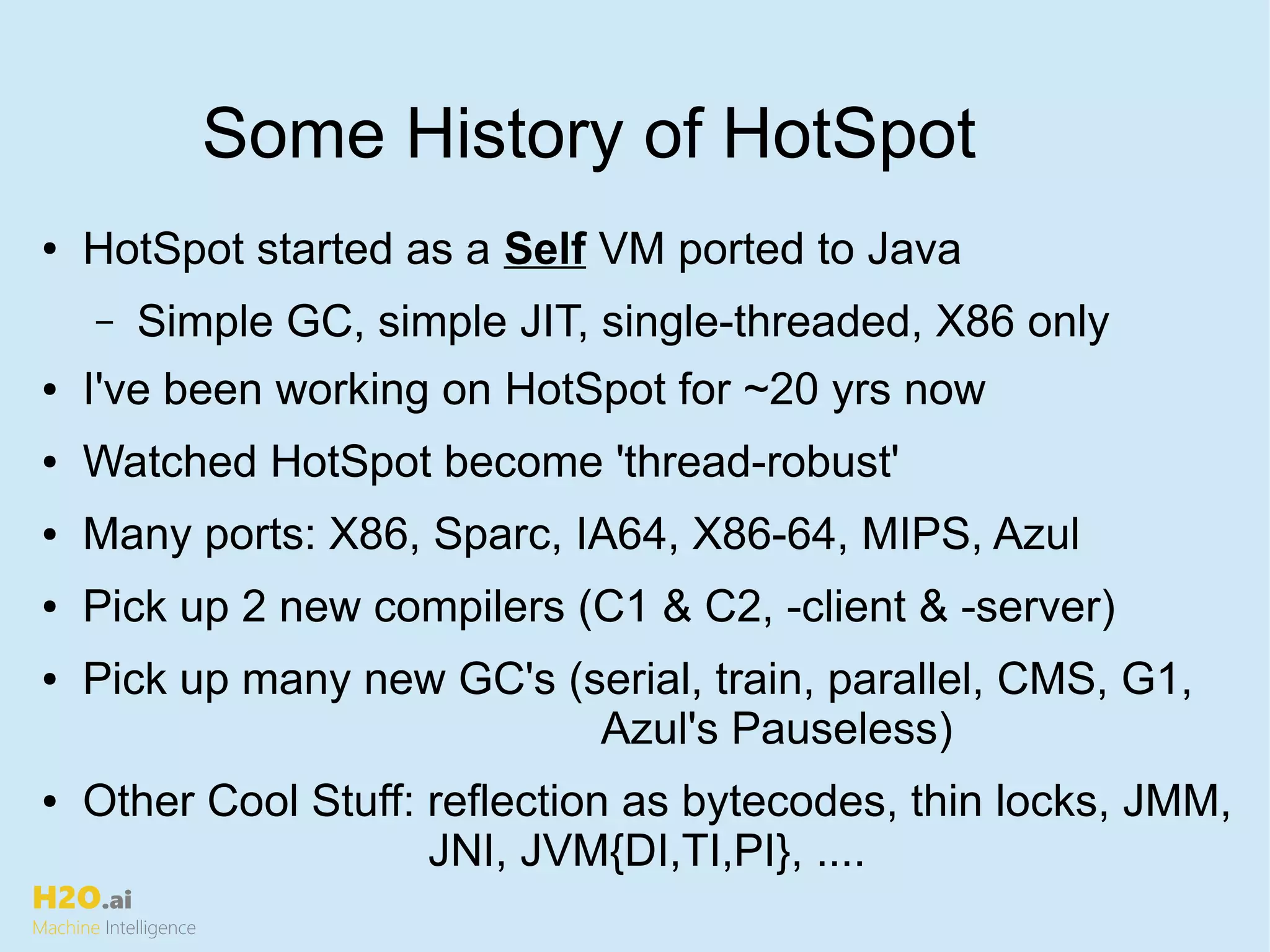 H2O.ai
Machine Intelligence
Some History of HotSpot
● HotSpot started as a Self VM ported to Java
– Simple GC, simple JIT, single-threaded, X86 only
● I've been working on HotSpot for ~20 yrs now
● Watched HotSpot become 'thread-robust'
● Many ports: X86, Sparc, IA64, X86-64, MIPS, Azul
● Pick up 2 new compilers (C1 & C2, -client & -server)
● Pick up many new GC's (serial, train, parallel, CMS, G1,
Azul's Pauseless)
● Other Cool Stuff: reflection as bytecodes, thin locks, JMM,
JNI, JVM{DI,TI,PI}, ....
 