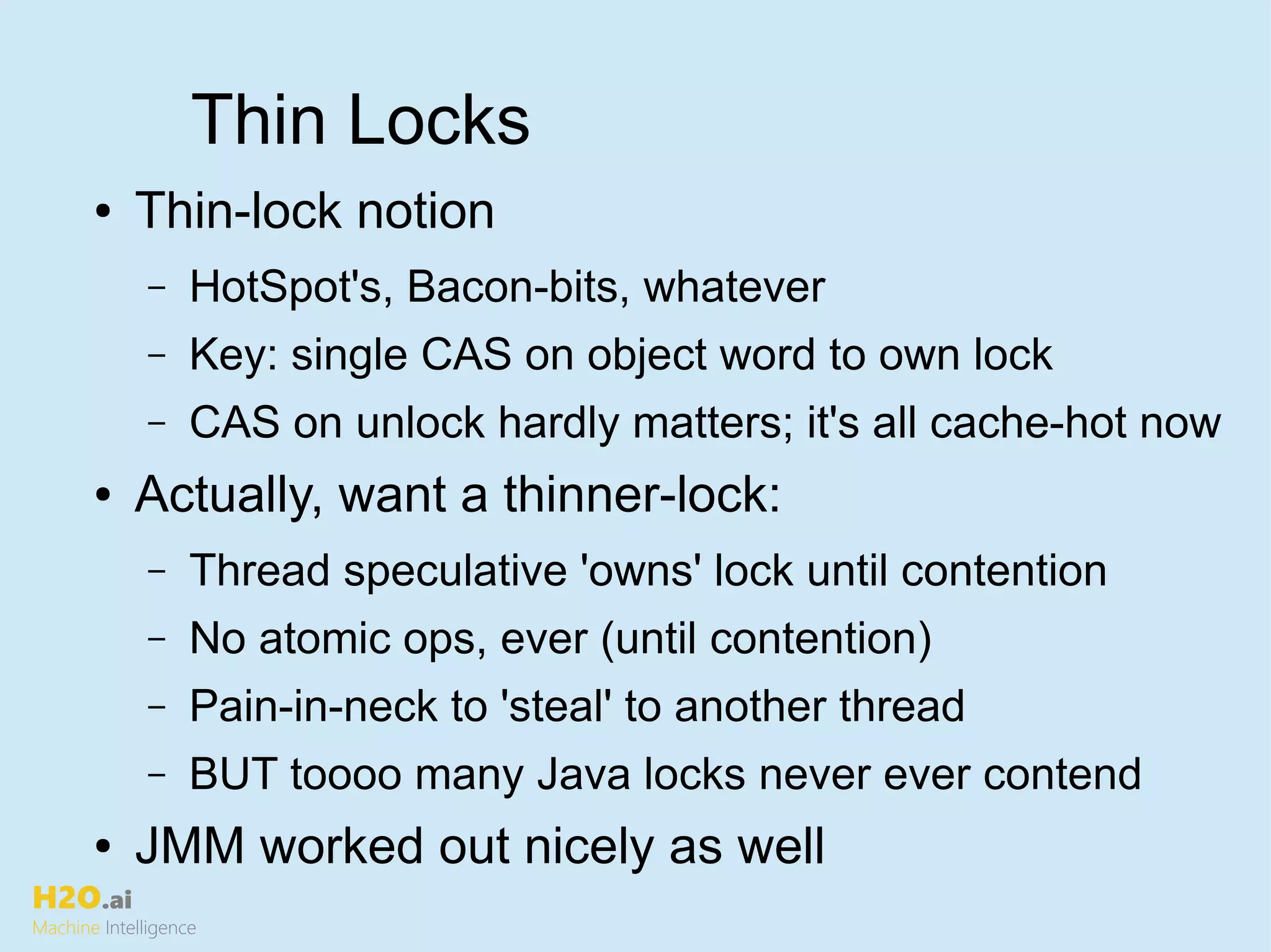 H2O.ai
Machine Intelligence
Thin Locks
● Thin-lock notion
– HotSpot's, Bacon-bits, whatever
– Key: single CAS on object word to own lock
– CAS on unlock hardly matters; it's all cache-hot now
● Actually, want a thinner-lock:
– Thread speculative 'owns' lock until contention
– No atomic ops, ever (until contention)
– Pain-in-neck to 'steal' to another thread
– BUT toooo many Java locks never ever contend
● JMM worked out nicely as well
 