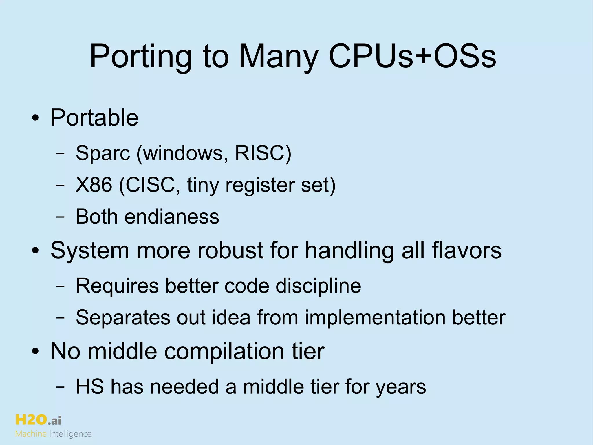 H2O.ai
Machine Intelligence
Porting to Many CPUs+OSs
● Portable
– Sparc (windows, RISC)
– X86 (CISC, tiny register set)
– Both endianess
● System more robust for handling all flavors
– Requires better code discipline
– Separates out idea from implementation better
● No middle compilation tier
– HS has needed a middle tier for years
 