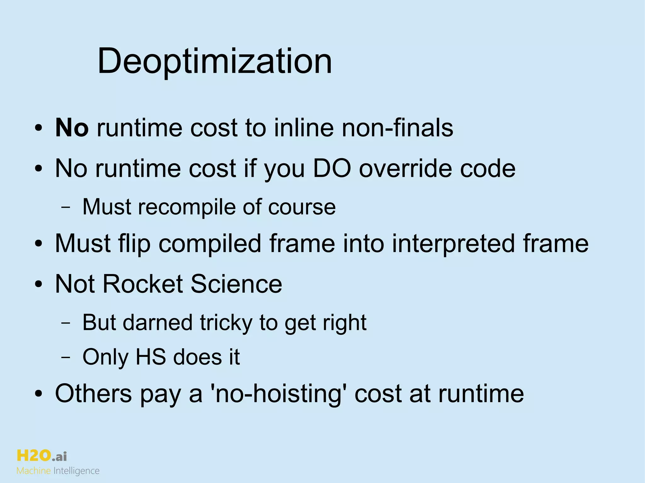 H2O.ai
Machine Intelligence
Deoptimization
● No runtime cost to inline non-finals
● No runtime cost if you DO override code
– Must recompile of course
● Must flip compiled frame into interpreted frame
● Not Rocket Science
– But darned tricky to get right
– Only HS does it
● Others pay a 'no-hoisting' cost at runtime
 