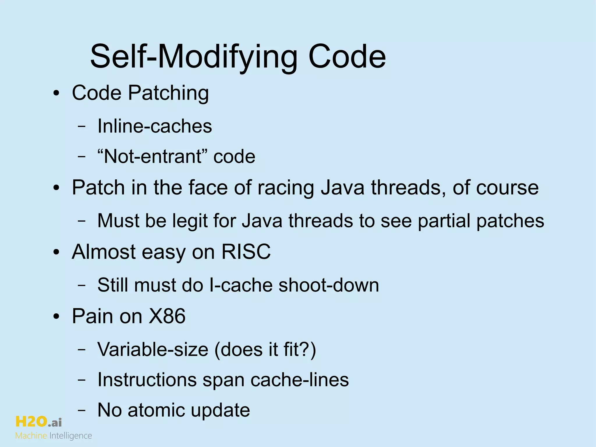 H2O.ai
Machine Intelligence
Self-Modifying Code
● Code Patching
– Inline-caches
– “Not-entrant” code
● Patch in the face of racing Java threads, of course
– Must be legit for Java threads to see partial patches
● Almost easy on RISC
– Still must do I-cache shoot-down
● Pain on X86
– Variable-size (does it fit?)
– Instructions span cache-lines
– No atomic update
 