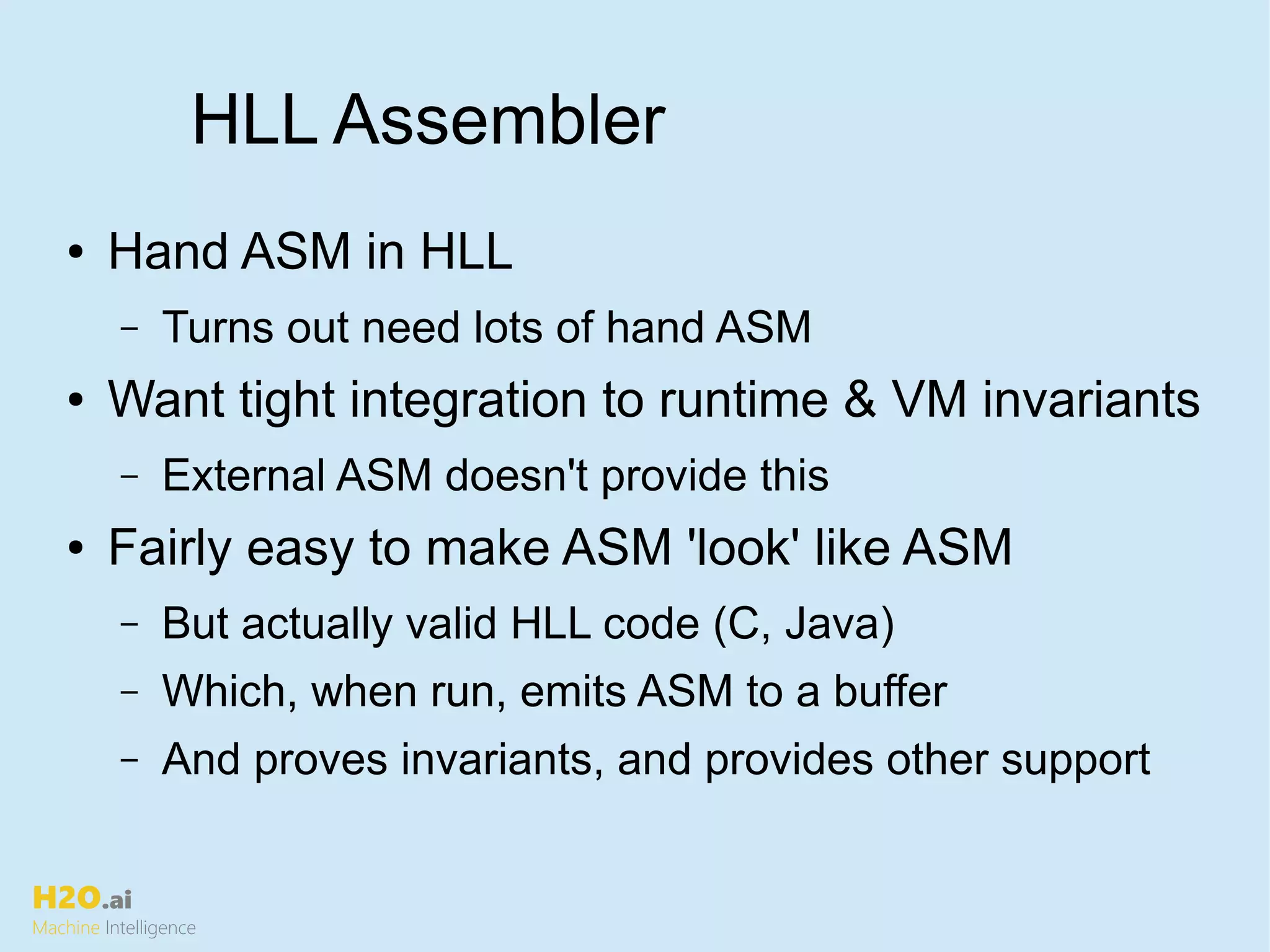 H2O.ai
Machine Intelligence
HLL Assembler
● Hand ASM in HLL
– Turns out need lots of hand ASM
● Want tight integration to runtime & VM invariants
– External ASM doesn't provide this
● Fairly easy to make ASM 'look' like ASM
– But actually valid HLL code (C, Java)
– Which, when run, emits ASM to a buffer
– And proves invariants, and provides other support
 