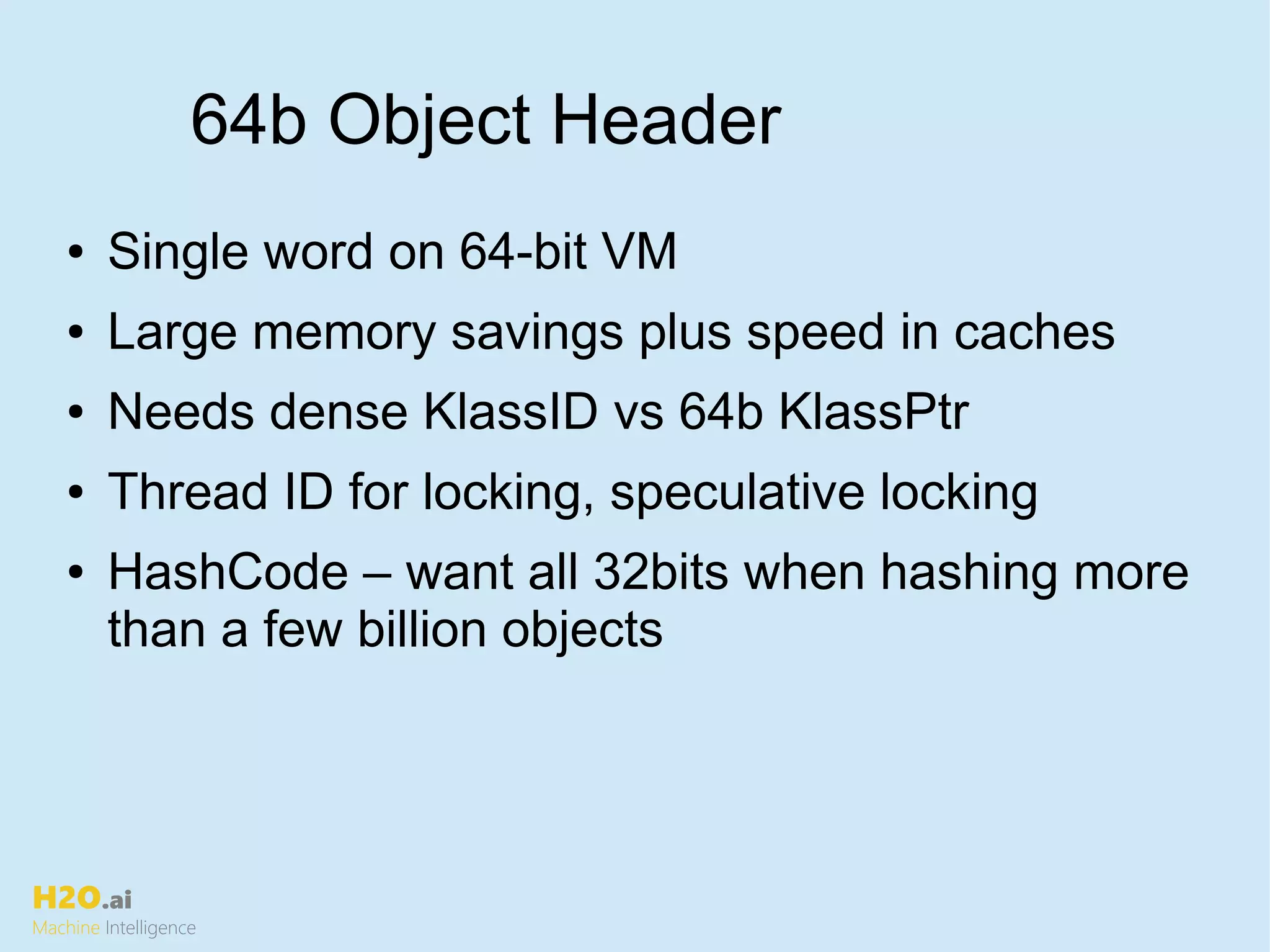 H2O.ai
Machine Intelligence
64b Object Header
● Single word on 64-bit VM
● Large memory savings plus speed in caches
● Needs dense KlassID vs 64b KlassPtr
● Thread ID for locking, speculative locking
● HashCode – want all 32bits when hashing more
than a few billion objects
 