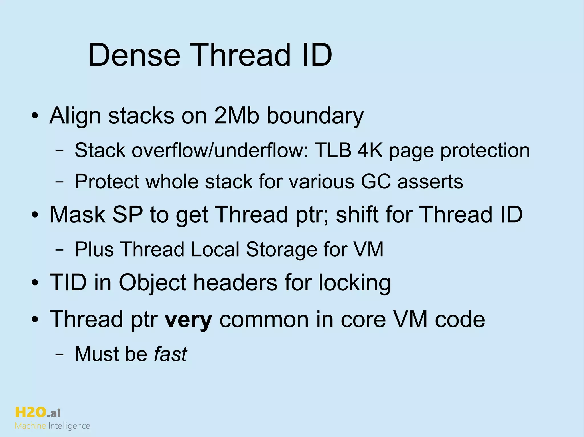 H2O.ai
Machine Intelligence
Dense Thread ID
● Align stacks on 2Mb boundary
– Stack overflow/underflow: TLB 4K page protection
– Protect whole stack for various GC asserts
● Mask SP to get Thread ptr; shift for Thread ID
– Plus Thread Local Storage for VM
● TID in Object headers for locking
● Thread ptr very common in core VM code
– Must be fast
 