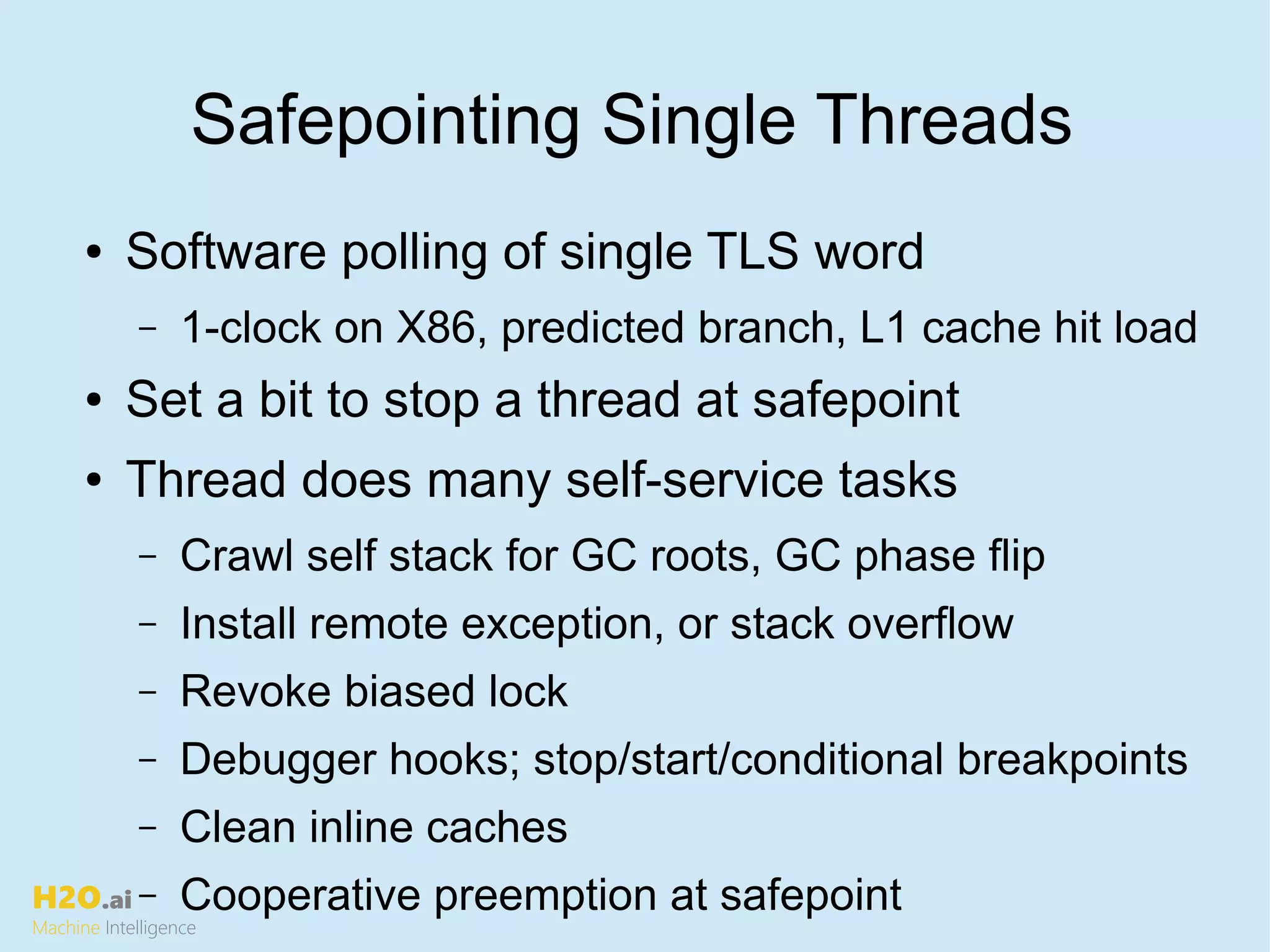 H2O.ai
Machine Intelligence
Safepointing Single Threads
● Software polling of single TLS word
– 1-clock on X86, predicted branch, L1 cache hit load
● Set a bit to stop a thread at safepoint
● Thread does many self-service tasks
– Crawl self stack for GC roots, GC phase flip
– Install remote exception, or stack overflow
– Revoke biased lock
– Debugger hooks; stop/start/conditional breakpoints
– Clean inline caches
– Cooperative preemption at safepoint
 