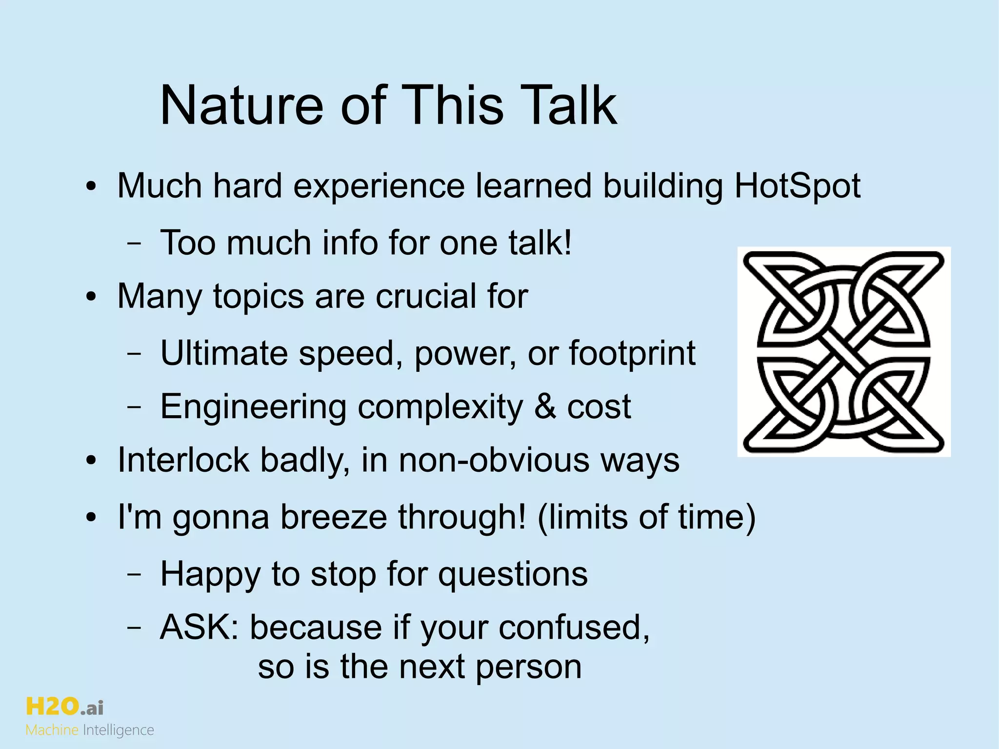H2O.ai
Machine Intelligence
Nature of This Talk
● Much hard experience learned building HotSpot
– Too much info for one talk!
● Many topics are crucial for
– Ultimate speed, power, or footprint
– Engineering complexity & cost
● Interlock badly, in non-obvious ways
● I'm gonna breeze through! (limits of time)
– Happy to stop for questions
– ASK: because if your confused,
so is the next person
 