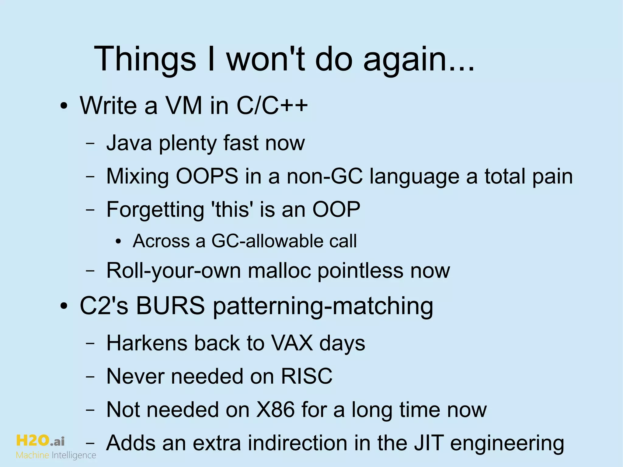 H2O.ai
Machine Intelligence
Things I won't do again...
● Write a VM in C/C++
– Java plenty fast now
– Mixing OOPS in a non-GC language a total pain
– Forgetting 'this' is an OOP
● Across a GC-allowable call
– Roll-your-own malloc pointless now
● C2's BURS patterning-matching
– Harkens back to VAX days
– Never needed on RISC
– Not needed on X86 for a long time now
– Adds an extra indirection in the JIT engineering
 