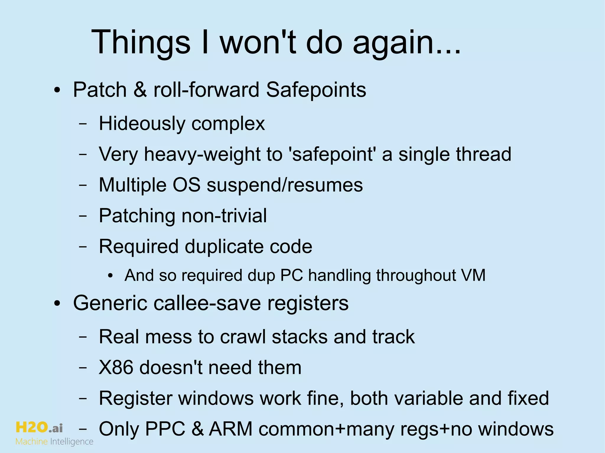 H2O.ai
Machine Intelligence
Things I won't do again...
● Patch & roll-forward Safepoints
– Hideously complex
– Very heavy-weight to 'safepoint' a single thread
– Multiple OS suspend/resumes
– Patching non-trivial
– Required duplicate code
● And so required dup PC handling throughout VM
● Generic callee-save registers
– Real mess to crawl stacks and track
– X86 doesn't need them
– Register windows work fine, both variable and fixed
– Only PPC & ARM common+many regs+no windows
 