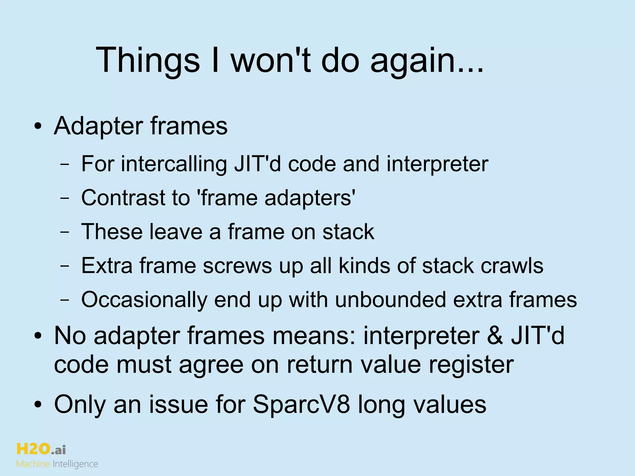 H2O.ai
Machine Intelligence
Things I won't do again...
● Adapter frames
– For intercalling JIT'd code and interpreter
– Contrast to 'frame adapters'
– These leave a frame on stack
– Extra frame screws up all kinds of stack crawls
– Occasionally end up with unbounded extra frames
● No adapter frames means: interpreter & JIT'd
code must agree on return value register
● Only an issue for SparcV8 long values
 
