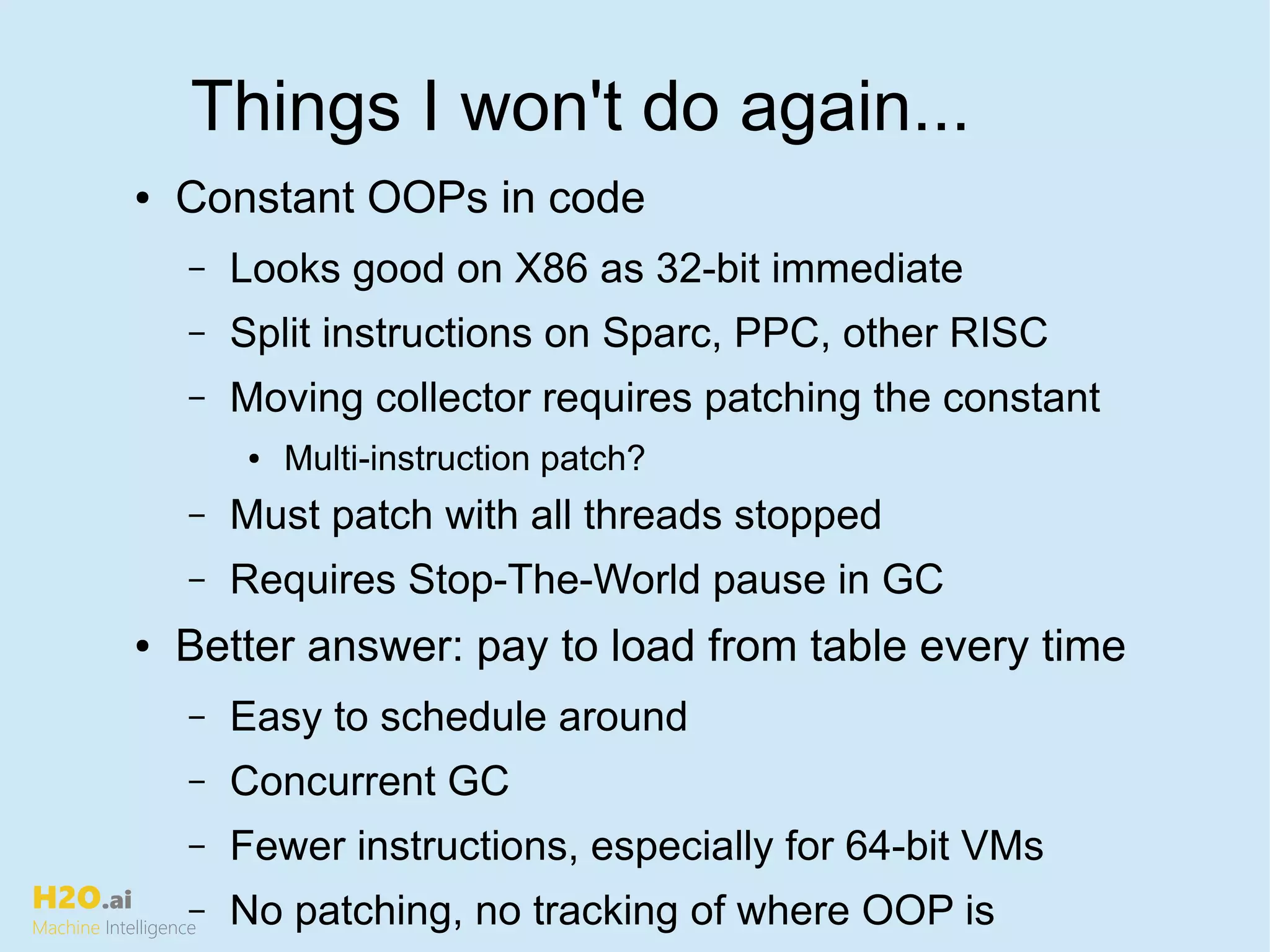 H2O.ai
Machine Intelligence
Things I won't do again...
● Constant OOPs in code
– Looks good on X86 as 32-bit immediate
– Split instructions on Sparc, PPC, other RISC
– Moving collector requires patching the constant
● Multi-instruction patch?
– Must patch with all threads stopped
– Requires Stop-The-World pause in GC
● Better answer: pay to load from table every time
– Easy to schedule around
– Concurrent GC
– Fewer instructions, especially for 64-bit VMs
– No patching, no tracking of where OOP is
 