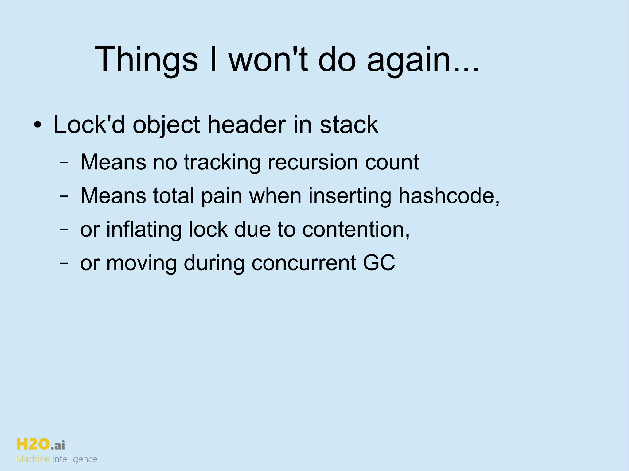 H2O.ai
Machine Intelligence
Things I won't do again...
● Lock'd object header in stack
– Means no tracking recursion count
– Means total pain when inserting hashcode,
– or inflating lock due to contention,
– or moving during concurrent GC
 