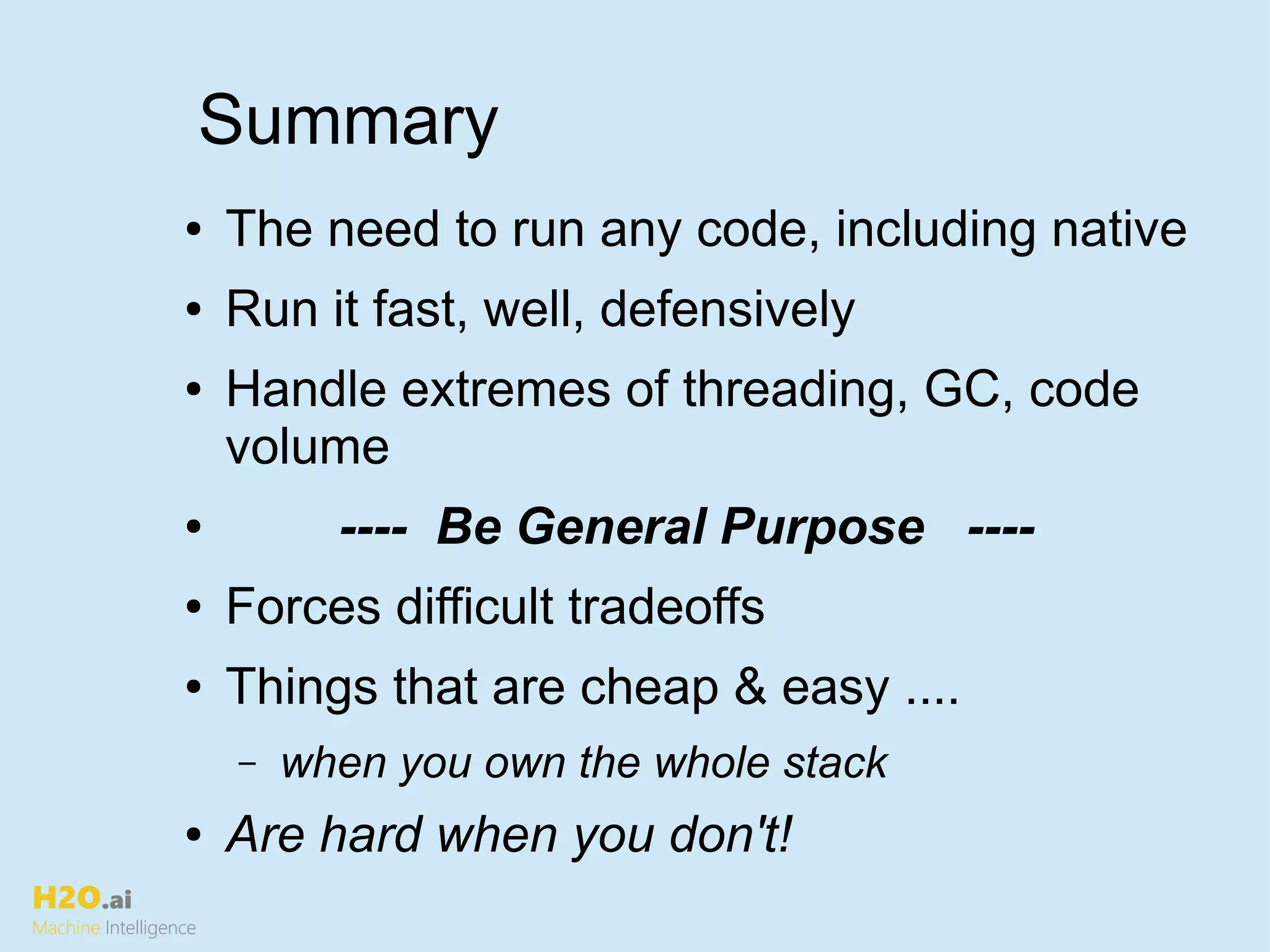 H2O.ai
Machine Intelligence
Summary
● The need to run any code, including native
● Run it fast, well, defensively
● Handle extremes of threading, GC, code
volume
● ---- Be General Purpose ----
● Forces difficult tradeoffs
● Things that are cheap & easy ....
– when you own the whole stack
● Are hard when you don't!
 