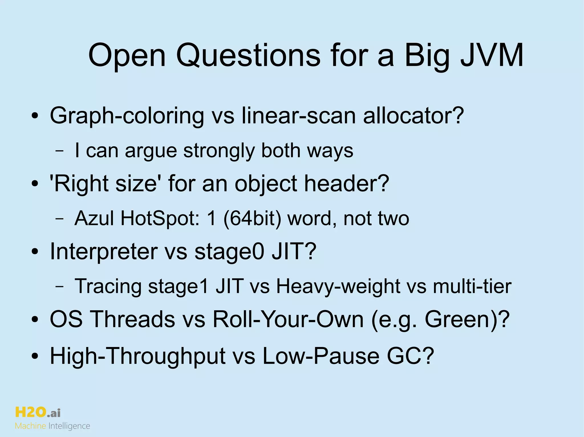 H2O.ai
Machine Intelligence
Open Questions for a Big JVM
● Graph-coloring vs linear-scan allocator?
– I can argue strongly both ways
● 'Right size' for an object header?
– Azul HotSpot: 1 (64bit) word, not two
● Interpreter vs stage0 JIT?
– Tracing stage1 JIT vs Heavy-weight vs multi-tier
● OS Threads vs Roll-Your-Own (e.g. Green)?
● High-Throughput vs Low-Pause GC?
 