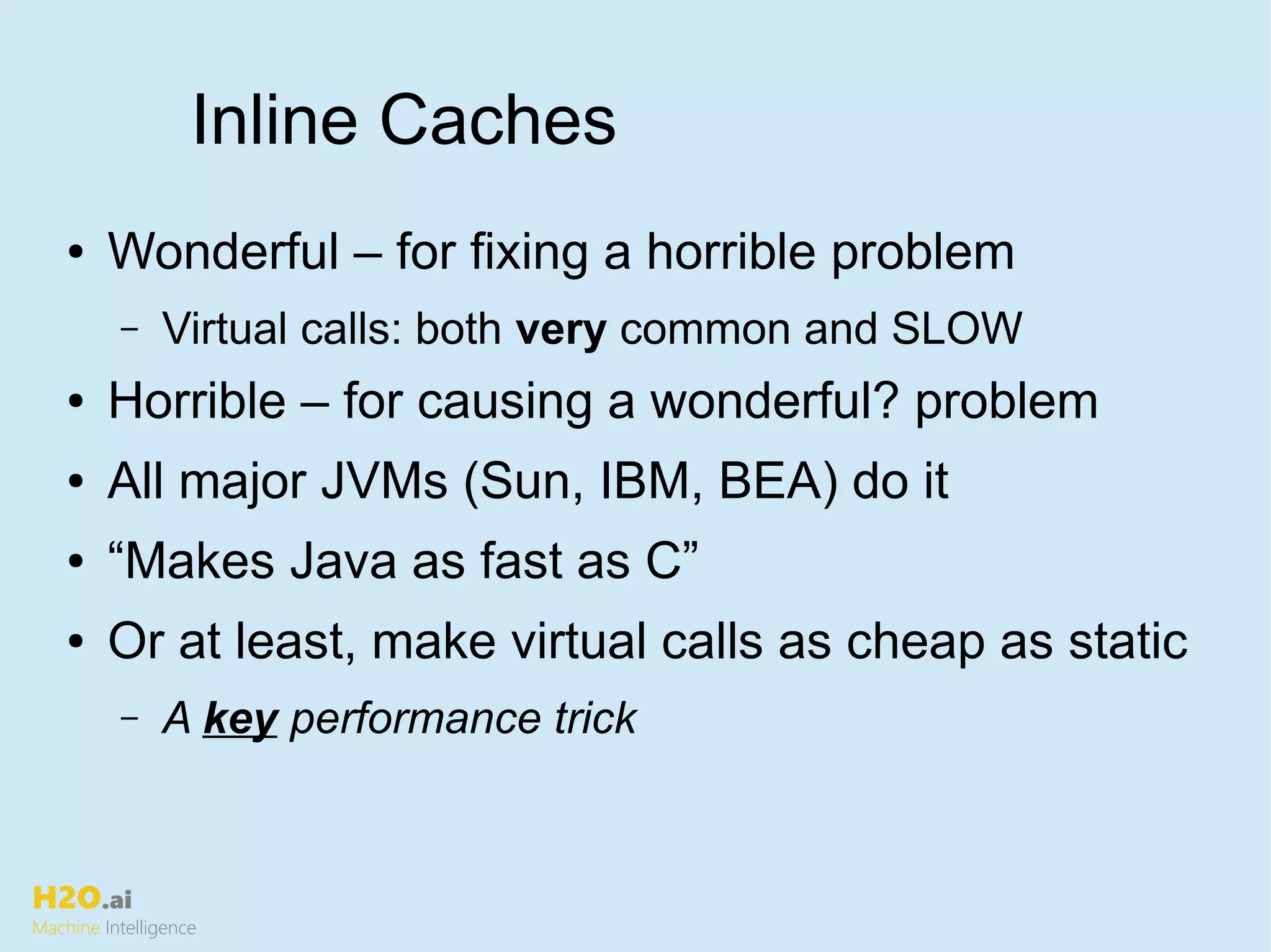 H2O.ai
Machine Intelligence
Inline Caches
● Wonderful – for fixing a horrible problem
– Virtual calls: both very common and SLOW
● Horrible – for causing a wonderful? problem
● All major JVMs (Sun, IBM, BEA) do it
● “Makes Java as fast as C”
● Or at least, make virtual calls as cheap as static
– A key performance trick
 