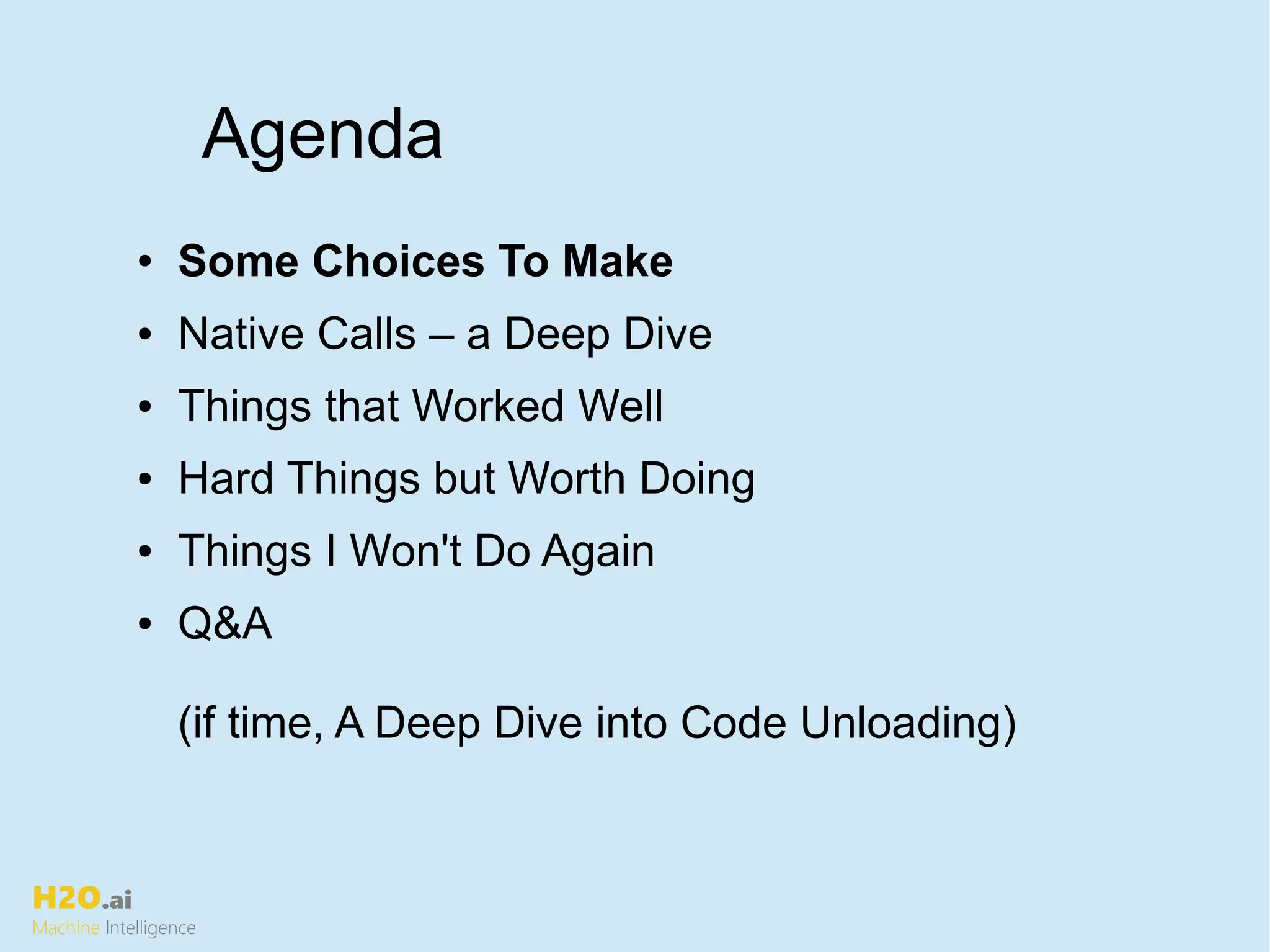 H2O.ai
Machine Intelligence
Agenda
● Some Choices To Make
● Native Calls – a Deep Dive
● Things that Worked Well
● Hard Things but Worth Doing
● Things I Won't Do Again
● Q&A
(if time, A Deep Dive into Code Unloading)
 