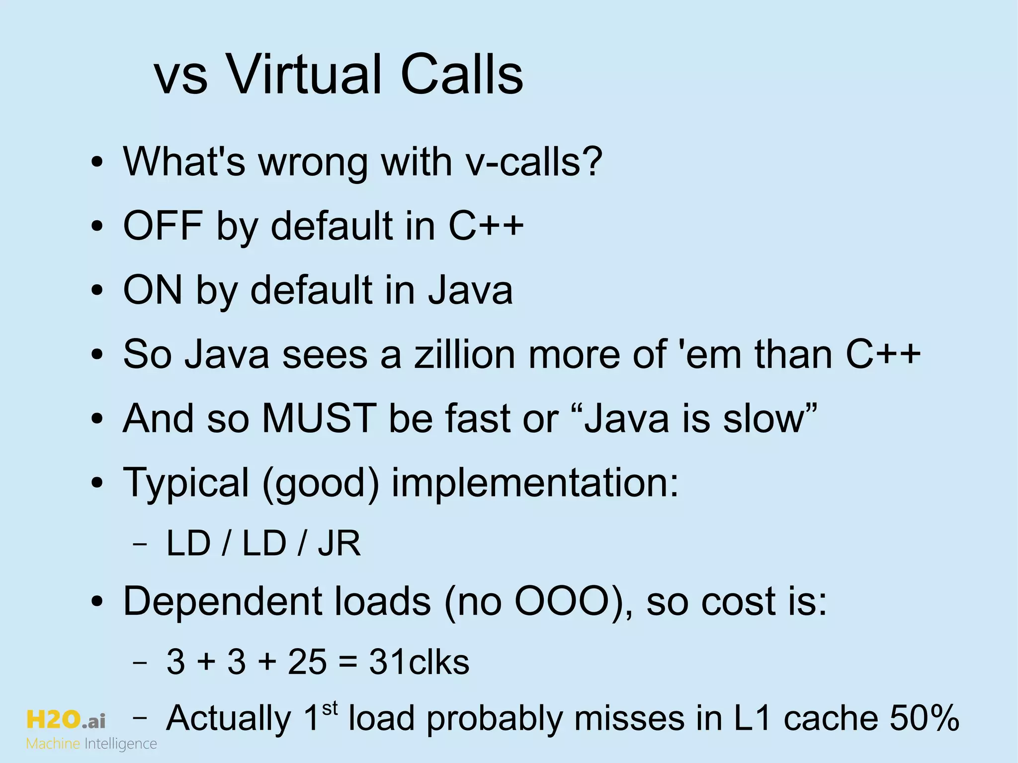 H2O.ai
Machine Intelligence
vs Virtual Calls
● What's wrong with v-calls?
● OFF by default in C++
● ON by default in Java
● So Java sees a zillion more of 'em than C++
● And so MUST be fast or “Java is slow”
● Typical (good) implementation:
– LD / LD / JR
● Dependent loads (no OOO), so cost is:
– 3 + 3 + 25 = 31clks
– Actually 1st
load probably misses in L1 cache 50%
 