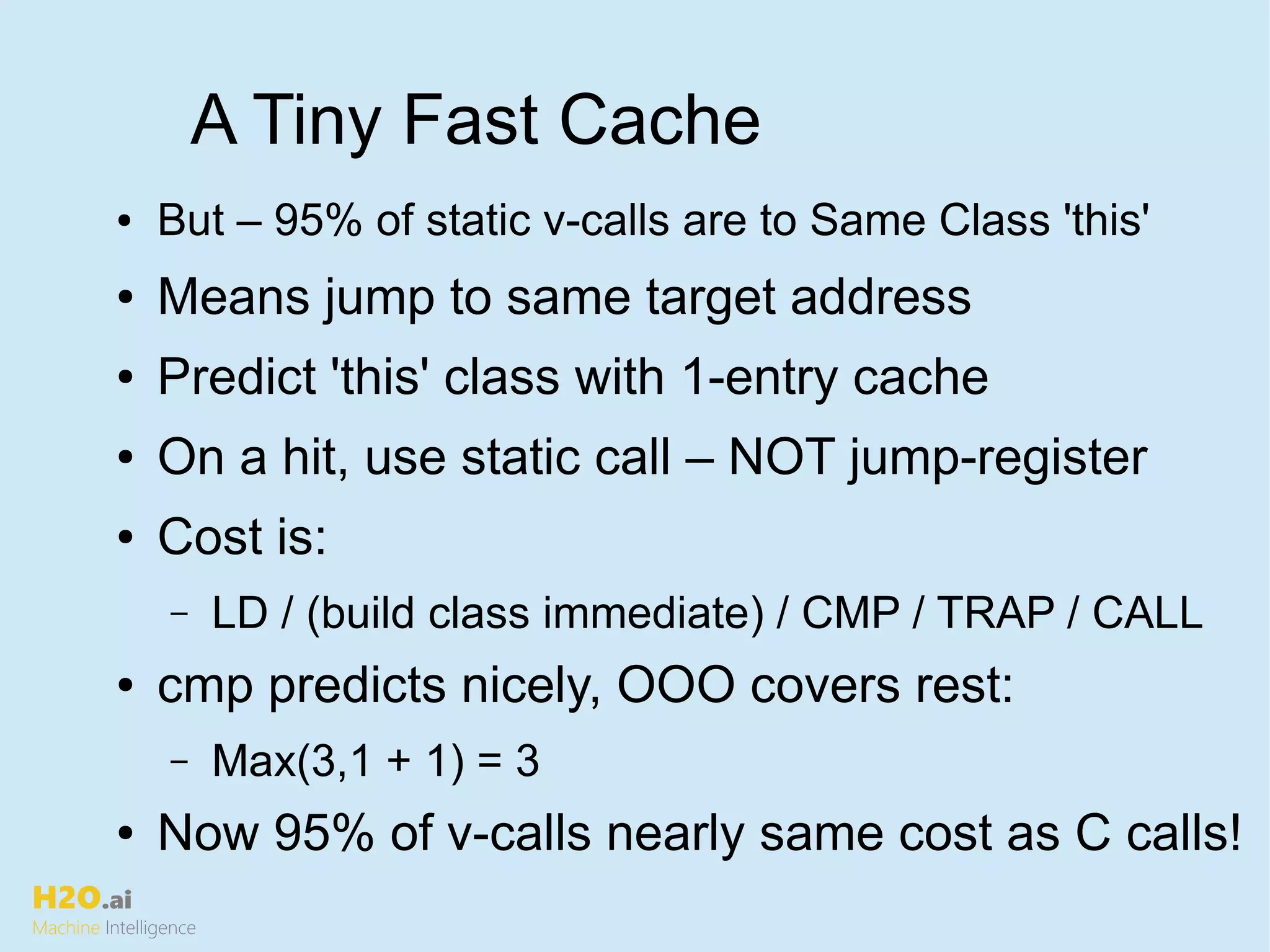 H2O.ai
Machine Intelligence
A Tiny Fast Cache
● But – 95% of static v-calls are to Same Class 'this'
● Means jump to same target address
● Predict 'this' class with 1-entry cache
● On a hit, use static call – NOT jump-register
● Cost is:
– LD / (build class immediate) / CMP / TRAP / CALL
● cmp predicts nicely, OOO covers rest:
– Max(3,1 + 1) = 3
● Now 95% of v-calls nearly same cost as C calls!
 