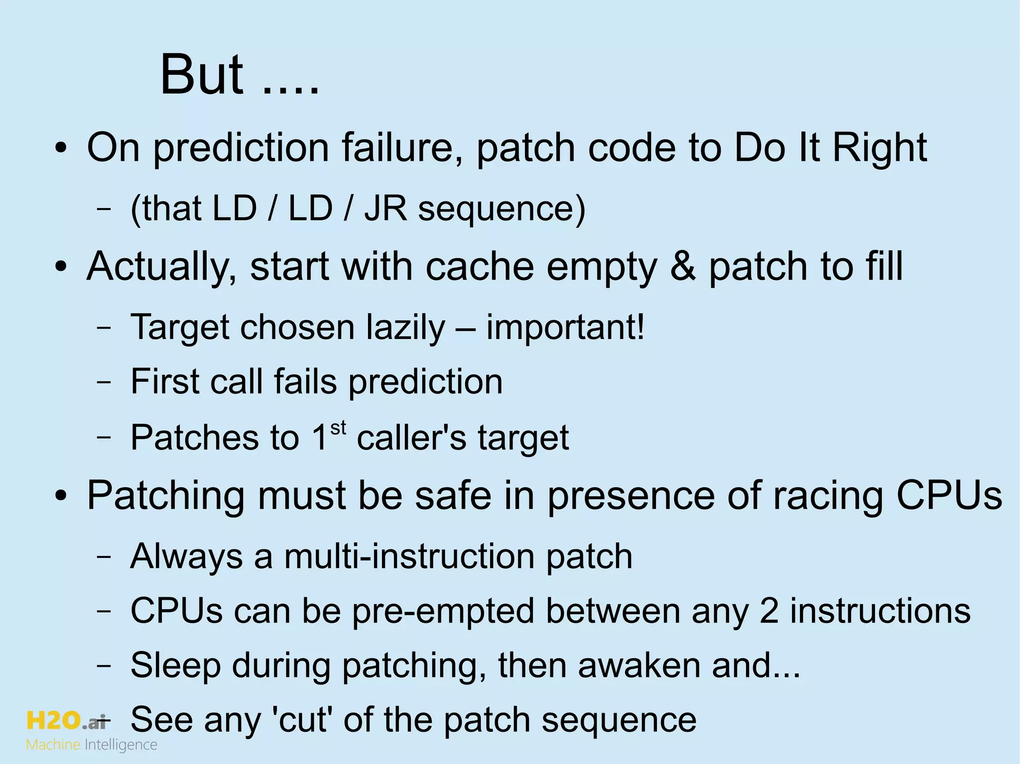 H2O.ai
Machine Intelligence
But ....
● On prediction failure, patch code to Do It Right
– (that LD / LD / JR sequence)
● Actually, start with cache empty & patch to fill
– Target chosen lazily – important!
– First call fails prediction
– Patches to 1st
caller's target
● Patching must be safe in presence of racing CPUs
– Always a multi-instruction patch
– CPUs can be pre-empted between any 2 instructions
– Sleep during patching, then awaken and...
– See any 'cut' of the patch sequence
 