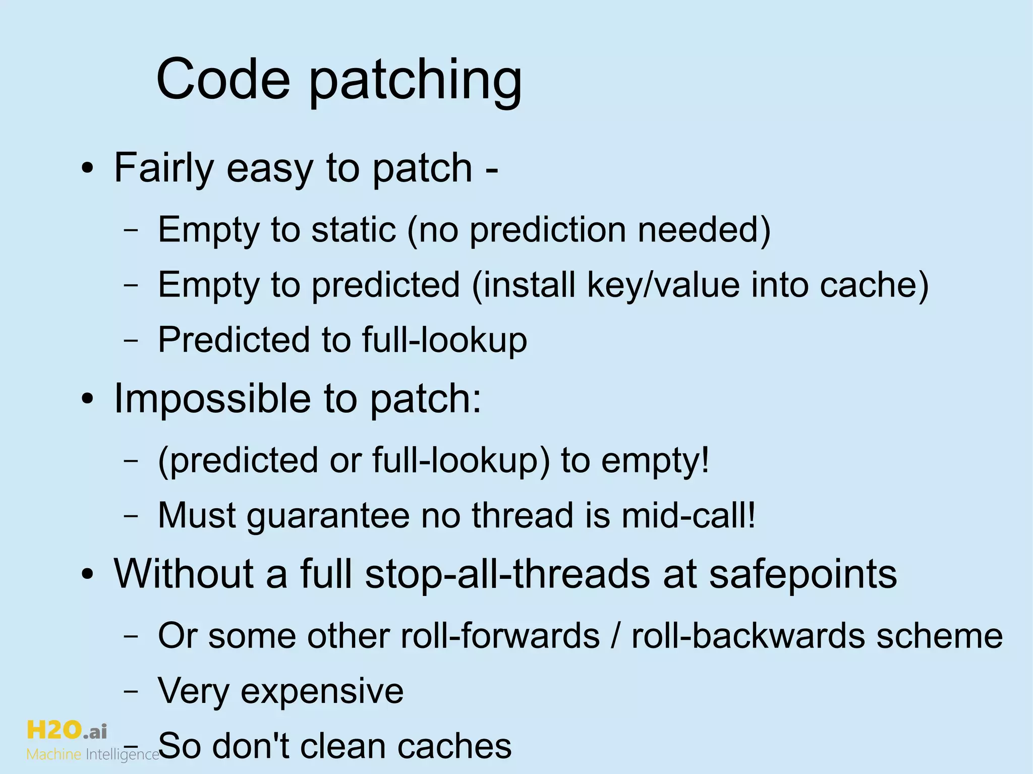 H2O.ai
Machine Intelligence
Code patching
● Fairly easy to patch -
– Empty to static (no prediction needed)
– Empty to predicted (install key/value into cache)
– Predicted to full-lookup
● Impossible to patch:
– (predicted or full-lookup) to empty!
– Must guarantee no thread is mid-call!
● Without a full stop-all-threads at safepoints
– Or some other roll-forwards / roll-backwards scheme
– Very expensive
– So don't clean caches
 