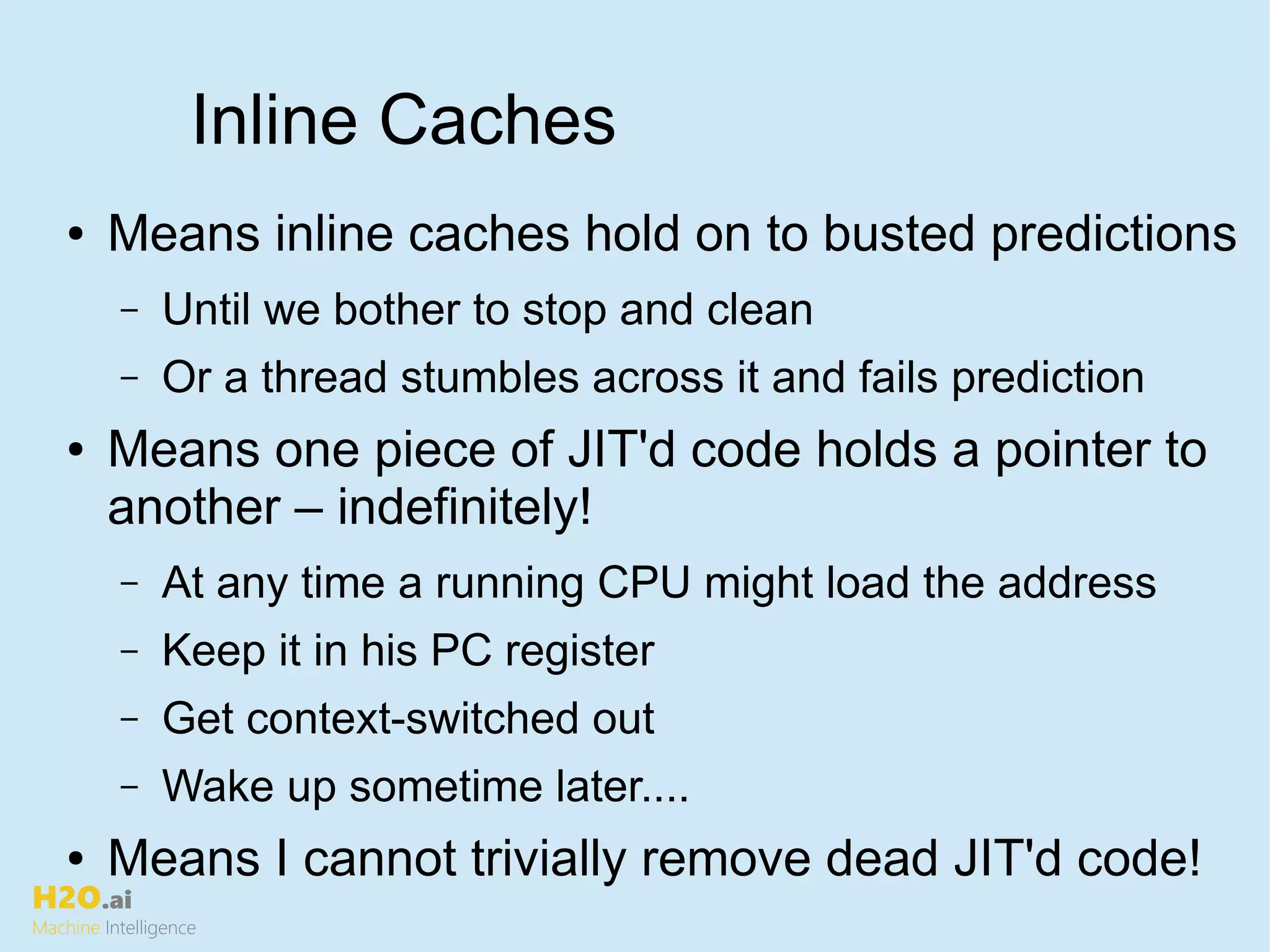 H2O.ai
Machine Intelligence
Inline Caches
● Means inline caches hold on to busted predictions
– Until we bother to stop and clean
– Or a thread stumbles across it and fails prediction
● Means one piece of JIT'd code holds a pointer to
another – indefinitely!
– At any time a running CPU might load the address
– Keep it in his PC register
– Get context-switched out
– Wake up sometime later....
● Means I cannot trivially remove dead JIT'd code!
 
