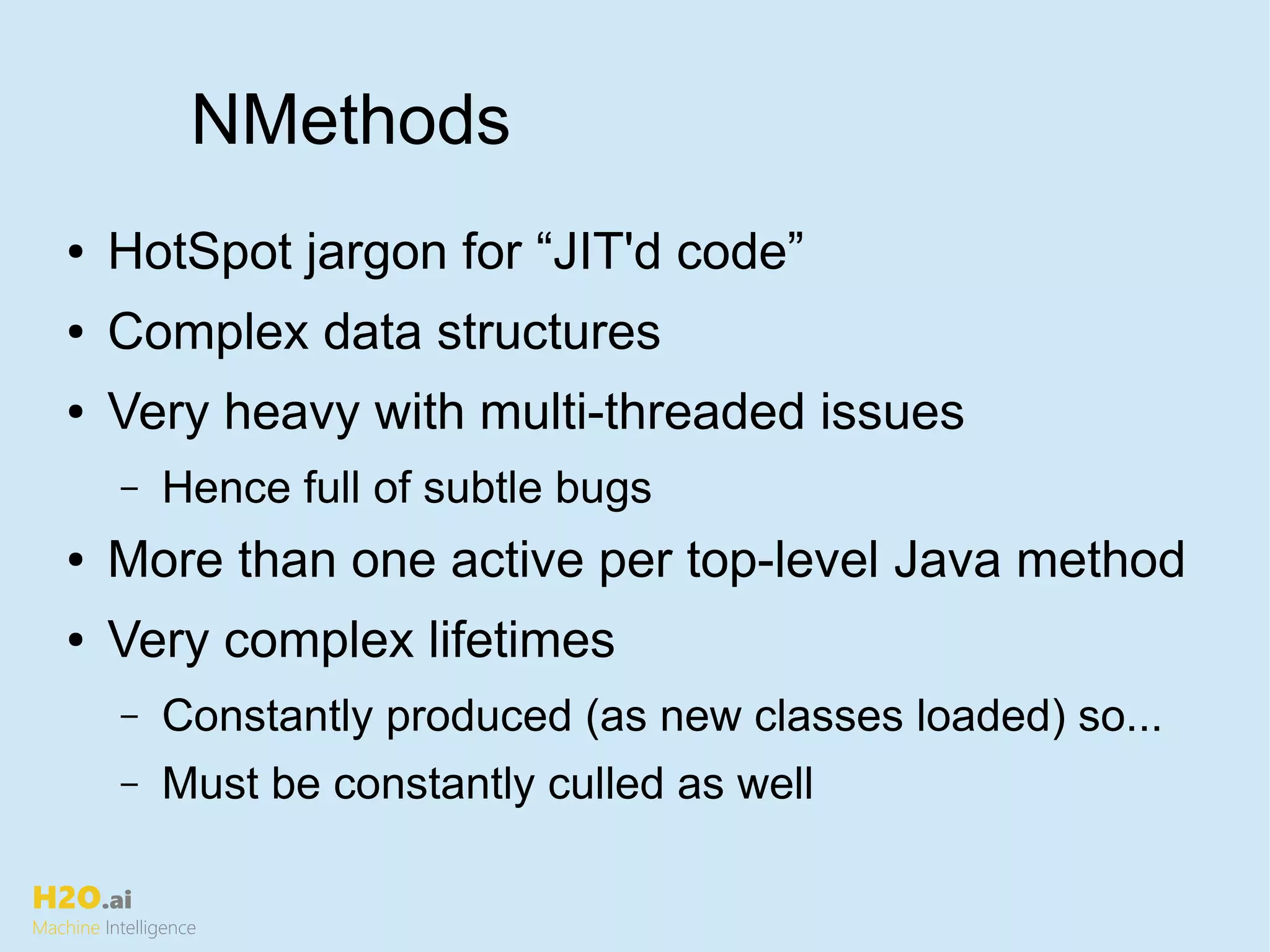 H2O.ai
Machine Intelligence
NMethods
● HotSpot jargon for “JIT'd code”
● Complex data structures
● Very heavy with multi-threaded issues
– Hence full of subtle bugs
● More than one active per top-level Java method
● Very complex lifetimes
– Constantly produced (as new classes loaded) so...
– Must be constantly culled as well
 
