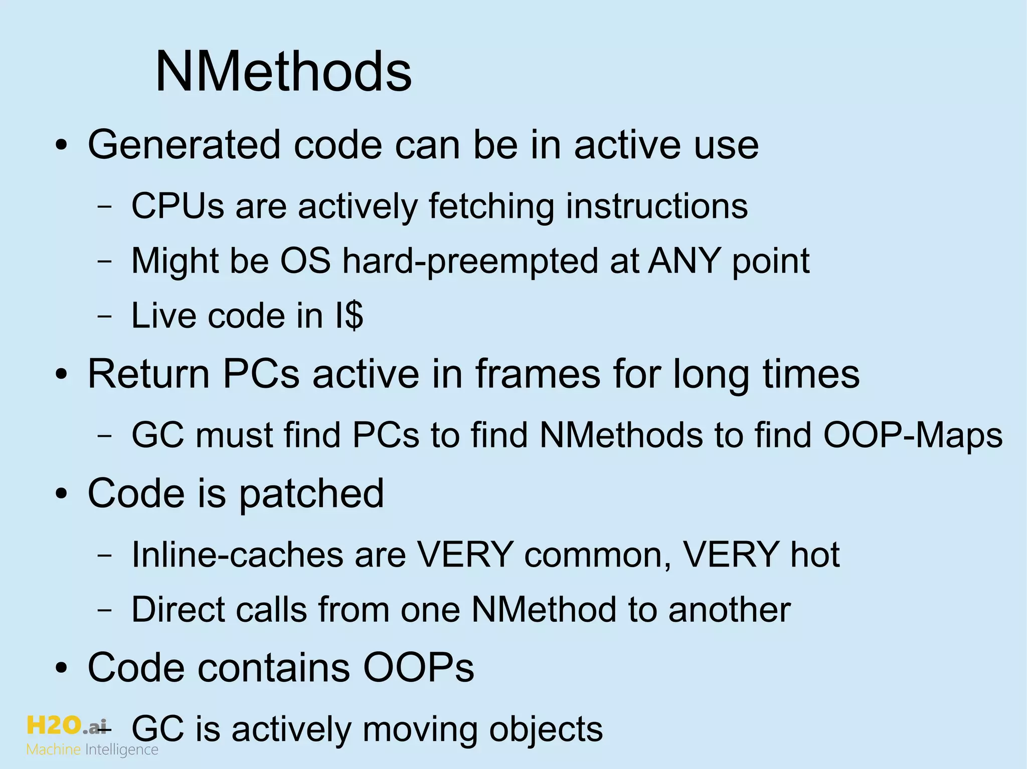 H2O.ai
Machine Intelligence
NMethods
● Generated code can be in active use
– CPUs are actively fetching instructions
– Might be OS hard-preempted at ANY point
– Live code in I$
● Return PCs active in frames for long times
– GC must find PCs to find NMethods to find OOP-Maps
● Code is patched
– Inline-caches are VERY common, VERY hot
– Direct calls from one NMethod to another
● Code contains OOPs
– GC is actively moving objects
 