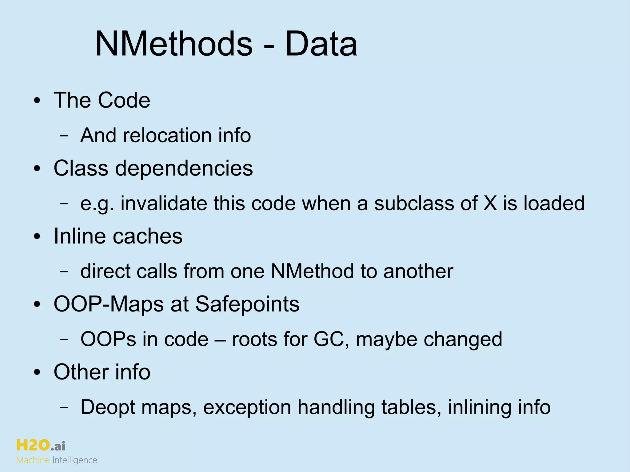 H2O.ai
Machine Intelligence
NMethods - Data
● The Code
– And relocation info
● Class dependencies
– e.g. invalidate this code when a subclass of X is loaded
● Inline caches
– direct calls from one NMethod to another
● OOP-Maps at Safepoints
– OOPs in code – roots for GC, maybe changed
● Other info
– Deopt maps, exception handling tables, inlining info
 