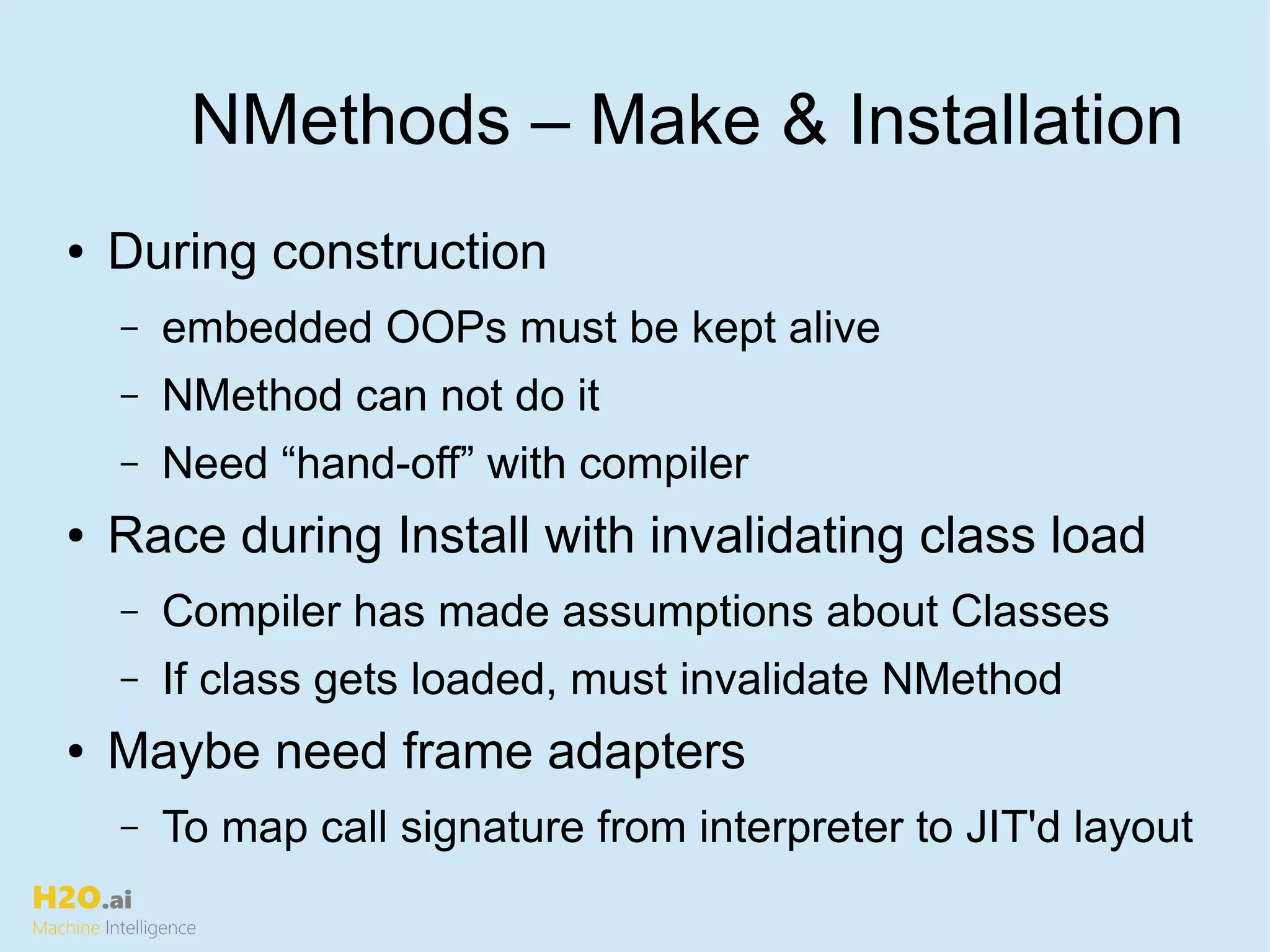 H2O.ai
Machine Intelligence
NMethods – Make & Installation
● During construction
– embedded OOPs must be kept alive
– NMethod can not do it
– Need “hand-off” with compiler
● Race during Install with invalidating class load
– Compiler has made assumptions about Classes
– If class gets loaded, must invalidate NMethod
● Maybe need frame adapters
– To map call signature from interpreter to JIT'd layout
 