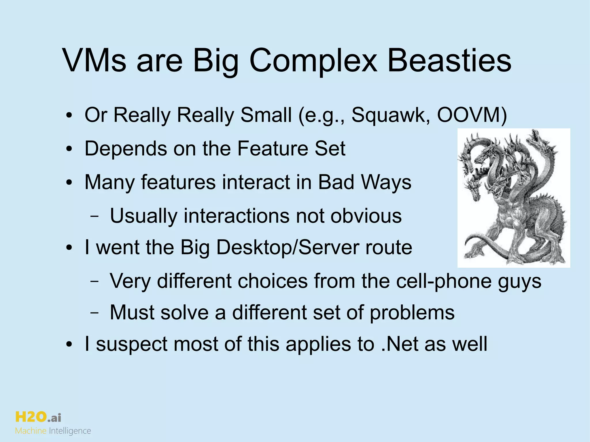 H2O.ai
Machine Intelligence
VMs are Big Complex Beasties
● Or Really Really Small (e.g., Squawk, OOVM)
● Depends on the Feature Set
● Many features interact in Bad Ways
– Usually interactions not obvious
● I went the Big Desktop/Server route
– Very different choices from the cell-phone guys
– Must solve a different set of problems
● I suspect most of this applies to .Net as well
 