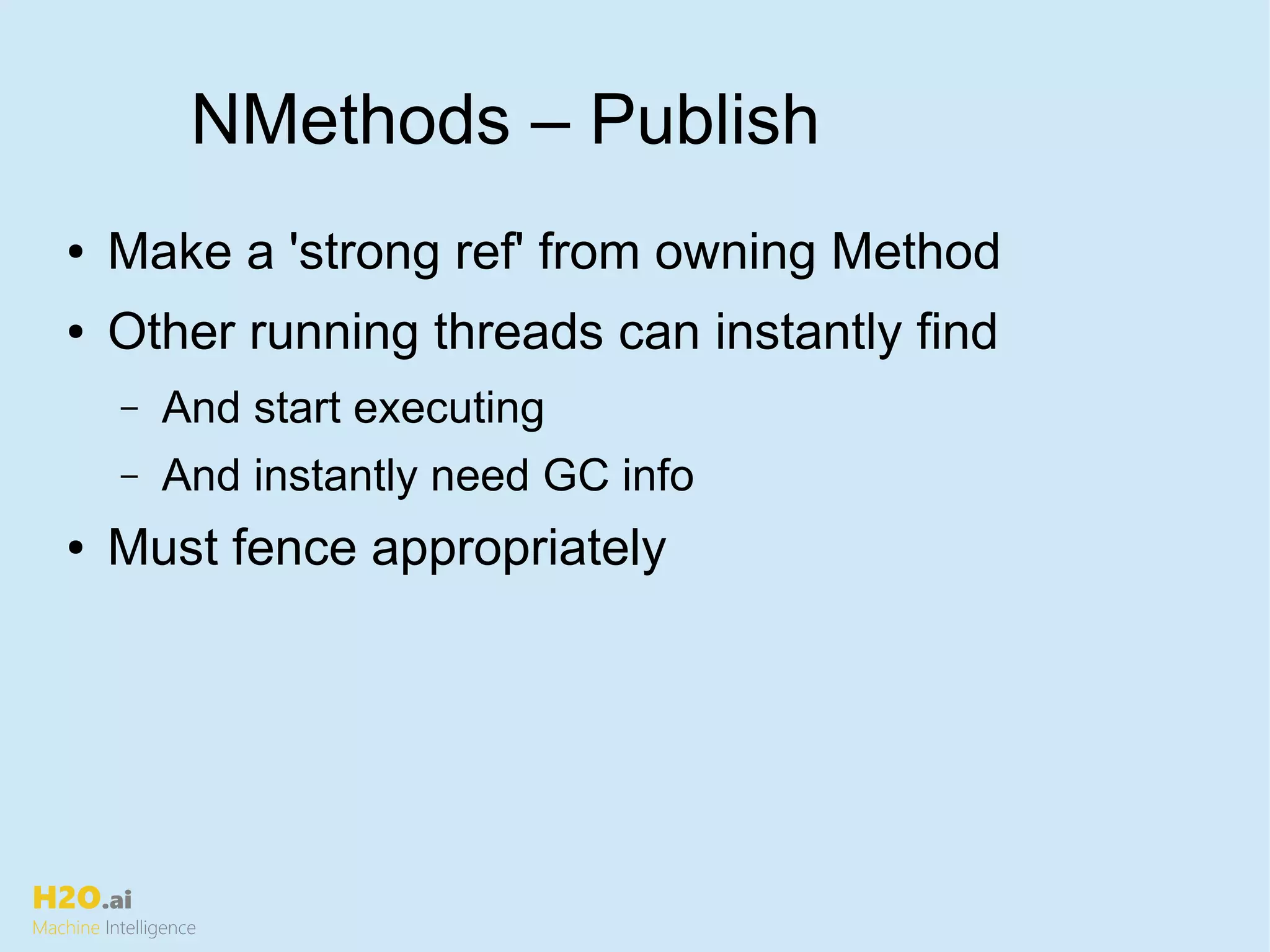 H2O.ai
Machine Intelligence
NMethods – Publish
● Make a 'strong ref' from owning Method
● Other running threads can instantly find
– And start executing
– And instantly need GC info
● Must fence appropriately
 