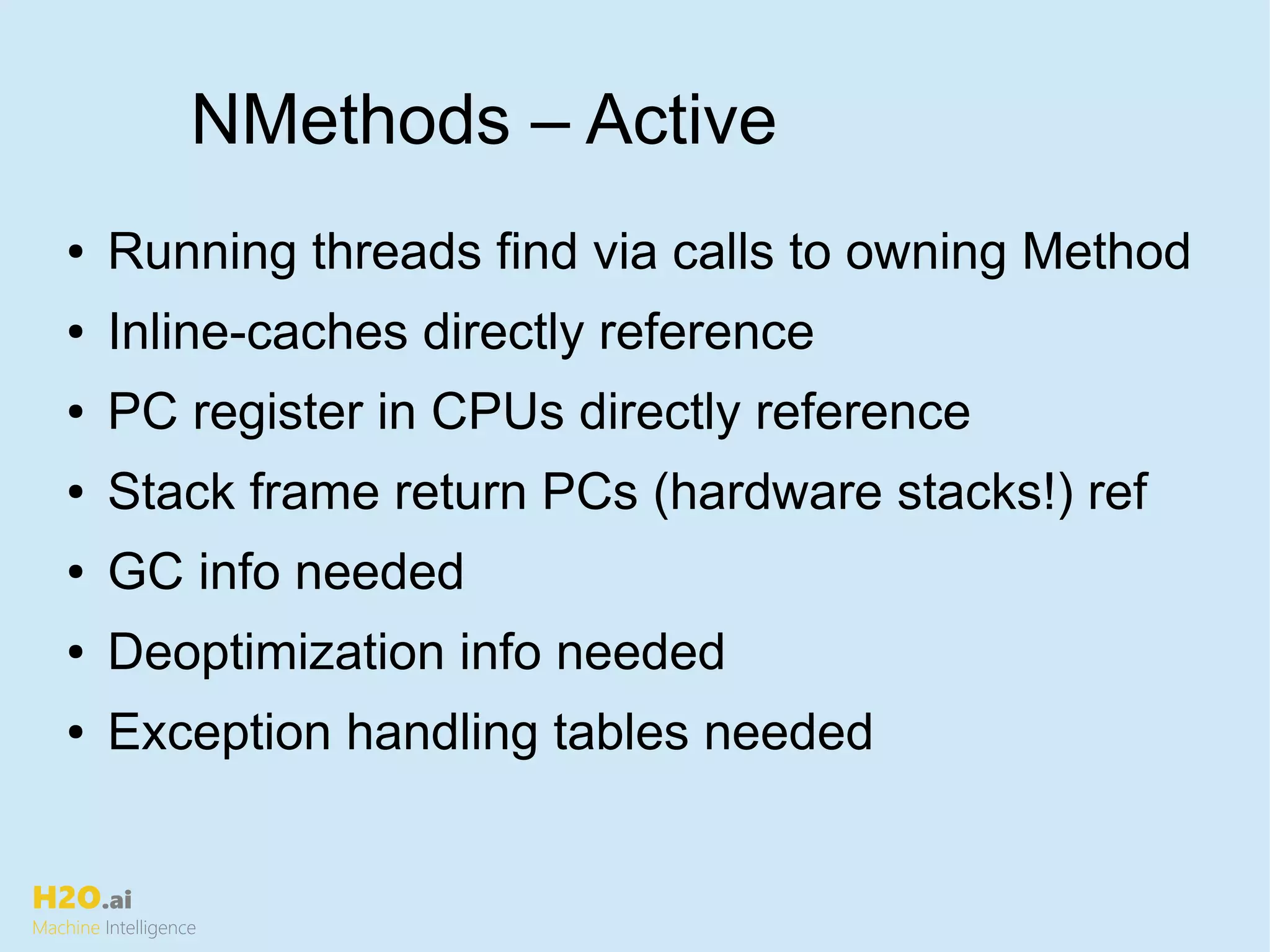 H2O.ai
Machine Intelligence
NMethods – Active
● Running threads find via calls to owning Method
● Inline-caches directly reference
● PC register in CPUs directly reference
● Stack frame return PCs (hardware stacks!) ref
● GC info needed
● Deoptimization info needed
● Exception handling tables needed
 