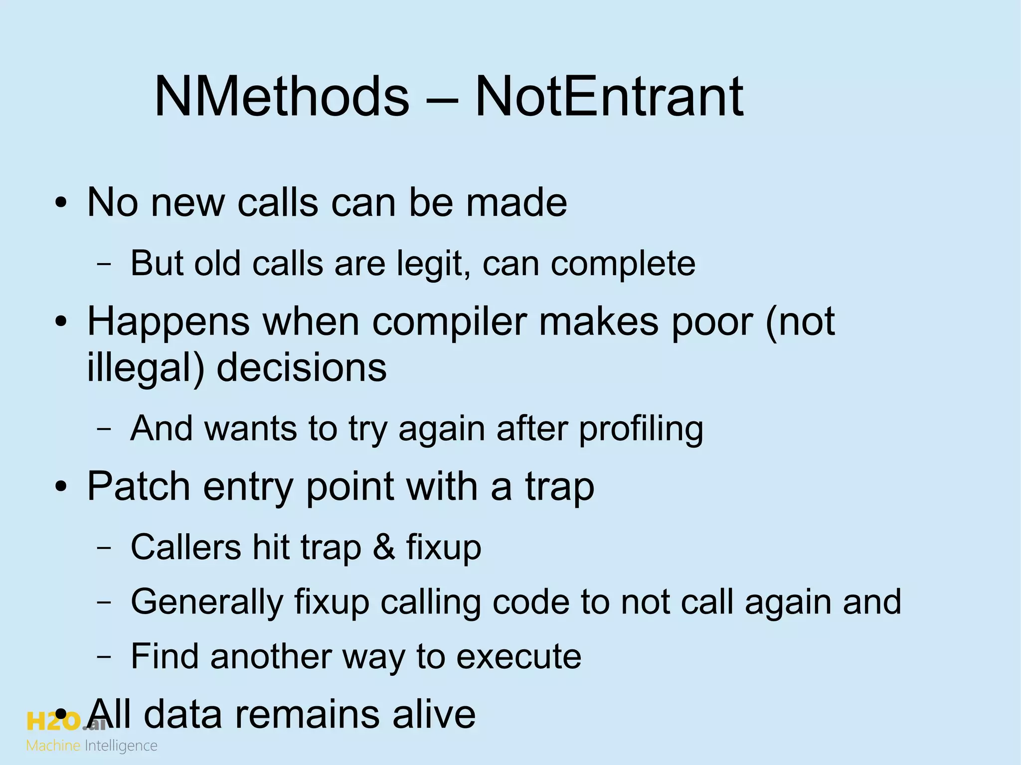 H2O.ai
Machine Intelligence
NMethods – NotEntrant
● No new calls can be made
– But old calls are legit, can complete
● Happens when compiler makes poor (not
illegal) decisions
– And wants to try again after profiling
● Patch entry point with a trap
– Callers hit trap & fixup
– Generally fixup calling code to not call again and
– Find another way to execute
● All data remains alive
 