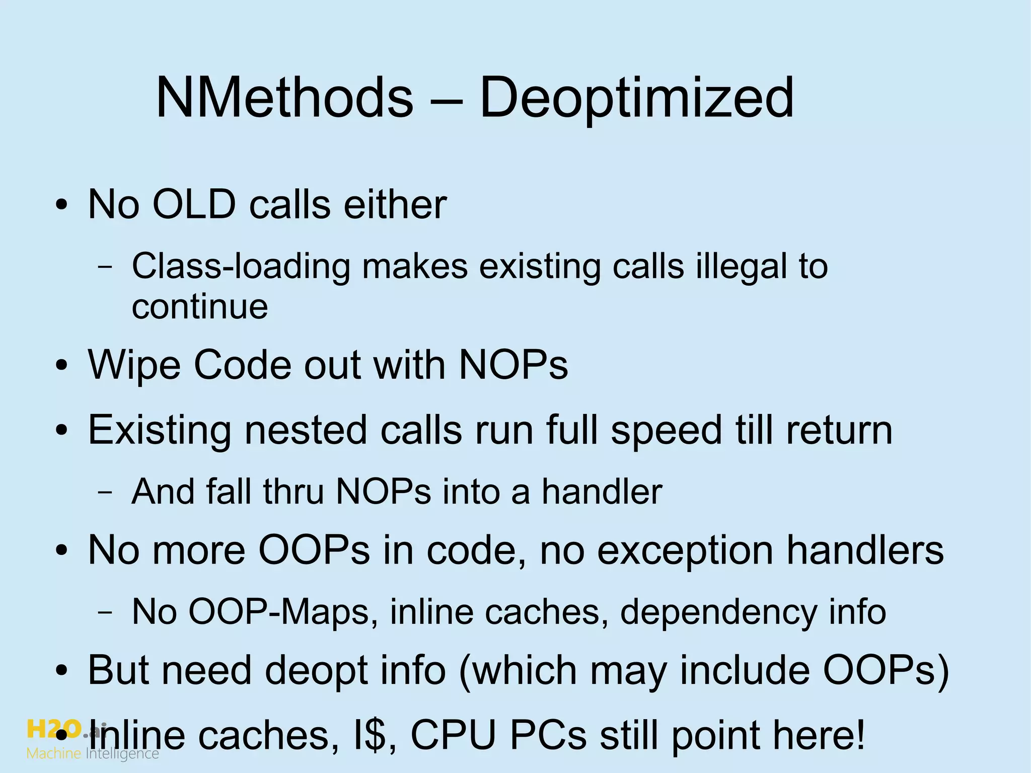 H2O.ai
Machine Intelligence
NMethods – Deoptimized
● No OLD calls either
– Class-loading makes existing calls illegal to
continue
● Wipe Code out with NOPs
● Existing nested calls run full speed till return
– And fall thru NOPs into a handler
● No more OOPs in code, no exception handlers
– No OOP-Maps, inline caches, dependency info
● But need deopt info (which may include OOPs)
● Inline caches, I$, CPU PCs still point here!
 