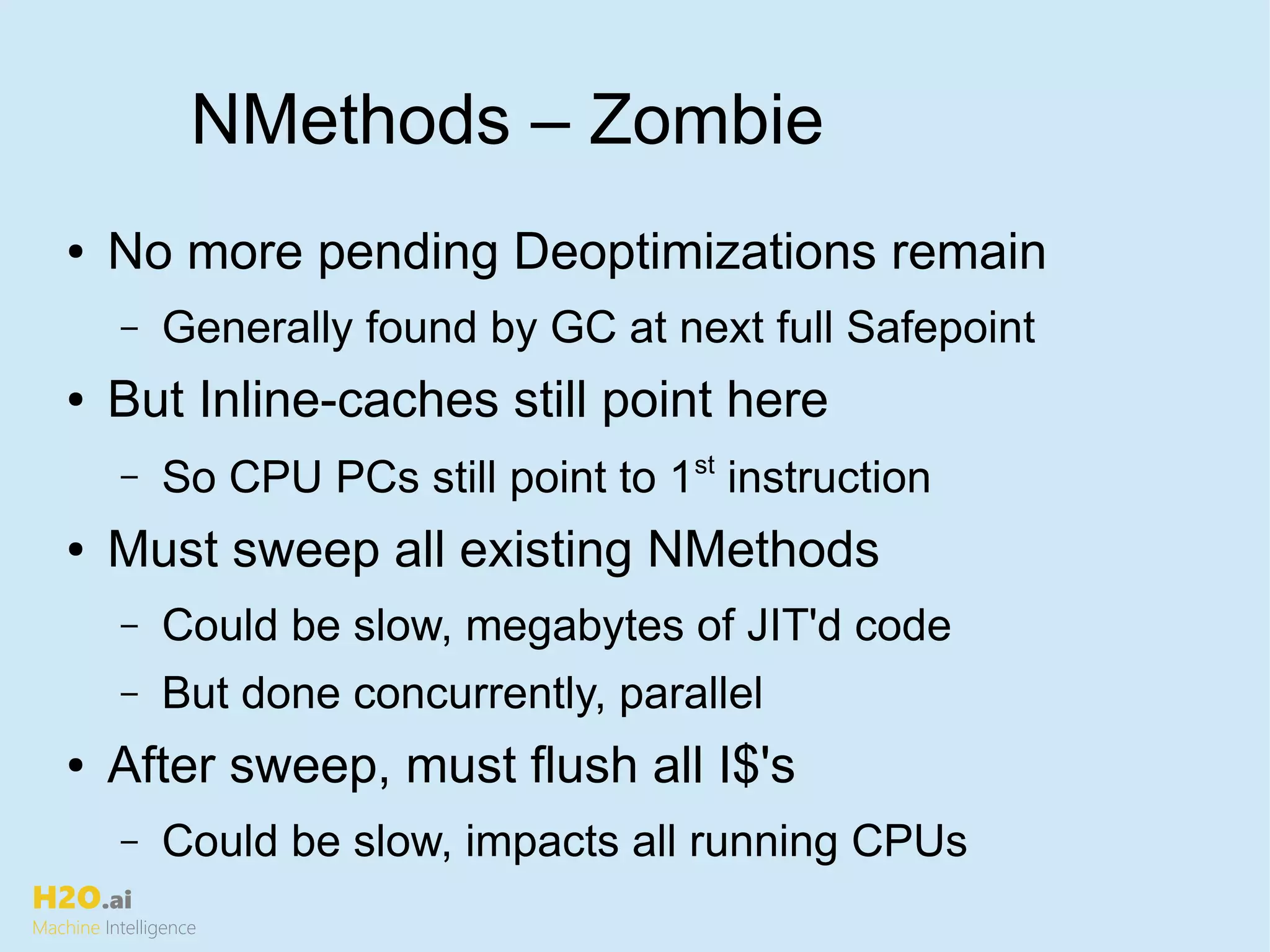 H2O.ai
Machine Intelligence
NMethods – Zombie
● No more pending Deoptimizations remain
– Generally found by GC at next full Safepoint
● But Inline-caches still point here
– So CPU PCs still point to 1st
instruction
● Must sweep all existing NMethods
– Could be slow, megabytes of JIT'd code
– But done concurrently, parallel
● After sweep, must flush all I$'s
– Could be slow, impacts all running CPUs
 