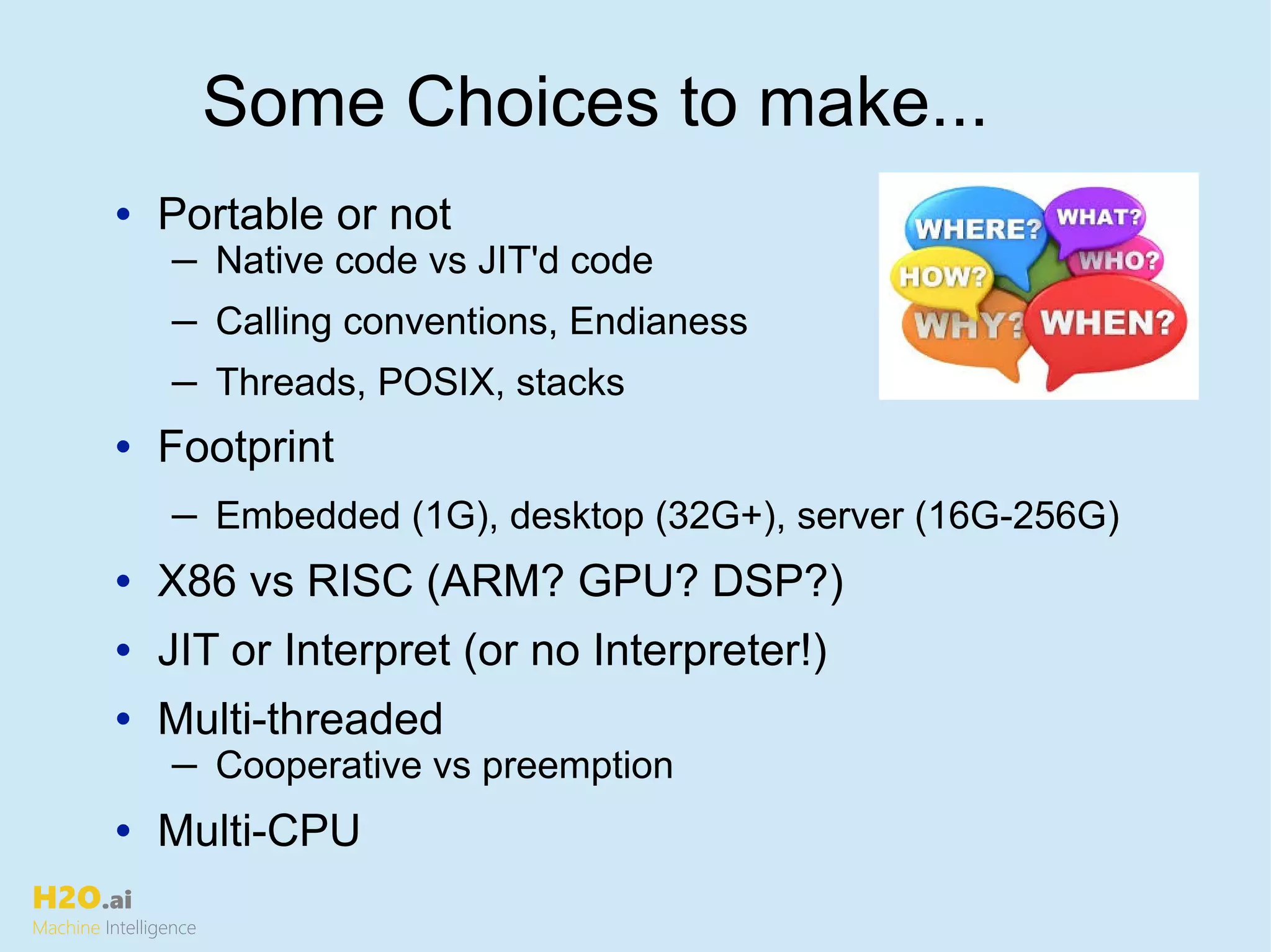 H2O.ai
Machine Intelligence
• Portable or not
─ Native code vs JIT'd code
─ Calling conventions, Endianess
─ Threads, POSIX, stacks
• Footprint
─ Embedded (1G), desktop (32G+), server (16G-256G)
• X86 vs RISC (ARM? GPU? DSP?)
• JIT or Interpret (or no Interpreter!)
• Multi-threaded
─ Cooperative vs preemption
• Multi-CPU
Some Choices to make...
 