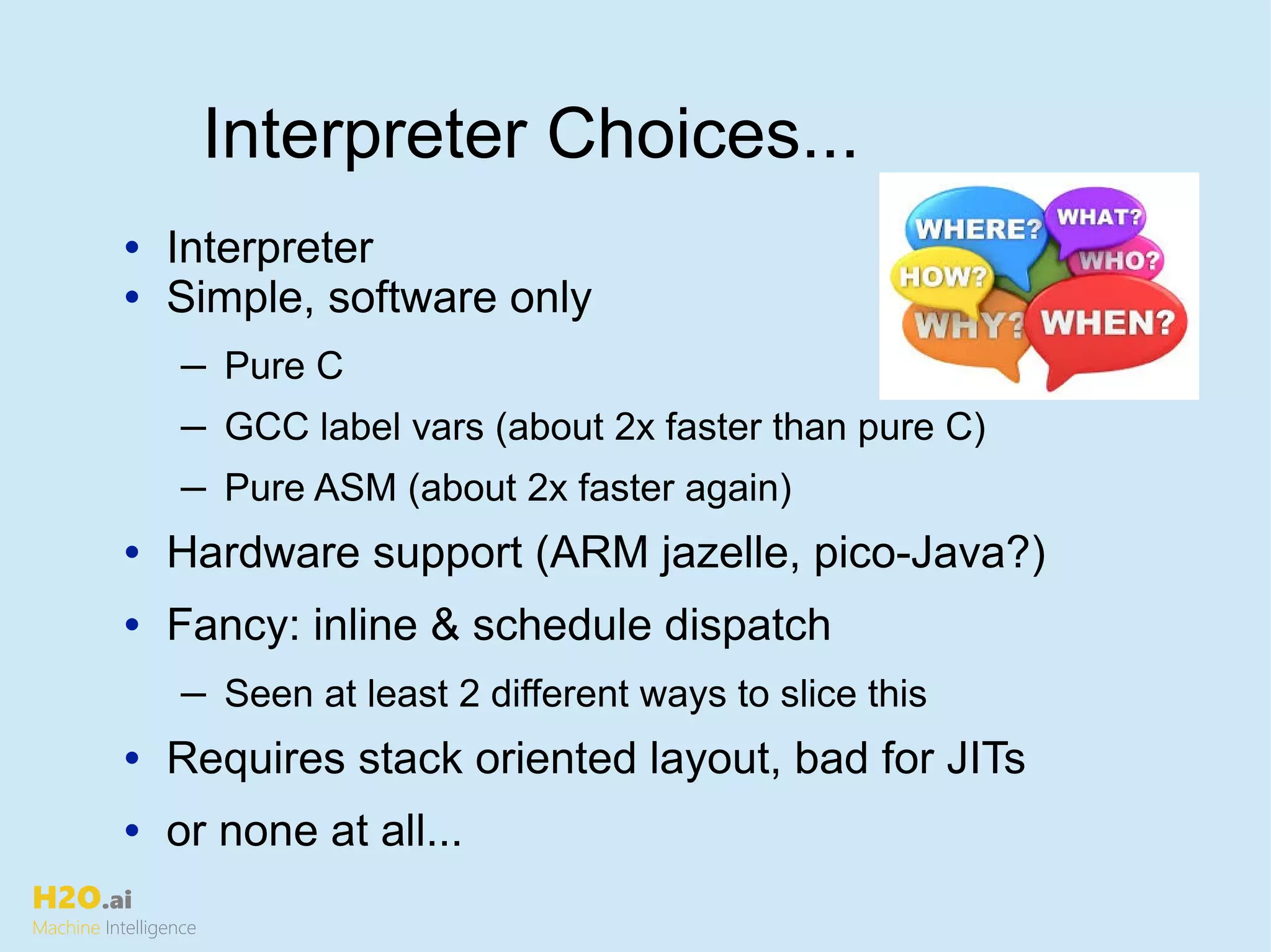 H2O.ai
Machine Intelligence
• Interpreter
• Simple, software only
─ Pure C
─ GCC label vars (about 2x faster than pure C)
─ Pure ASM (about 2x faster again)
• Hardware support (ARM jazelle, pico-Java?)
• Fancy: inline & schedule dispatch
─ Seen at least 2 different ways to slice this
• Requires stack oriented layout, bad for JITs
• or none at all...
Interpreter Choices...
 