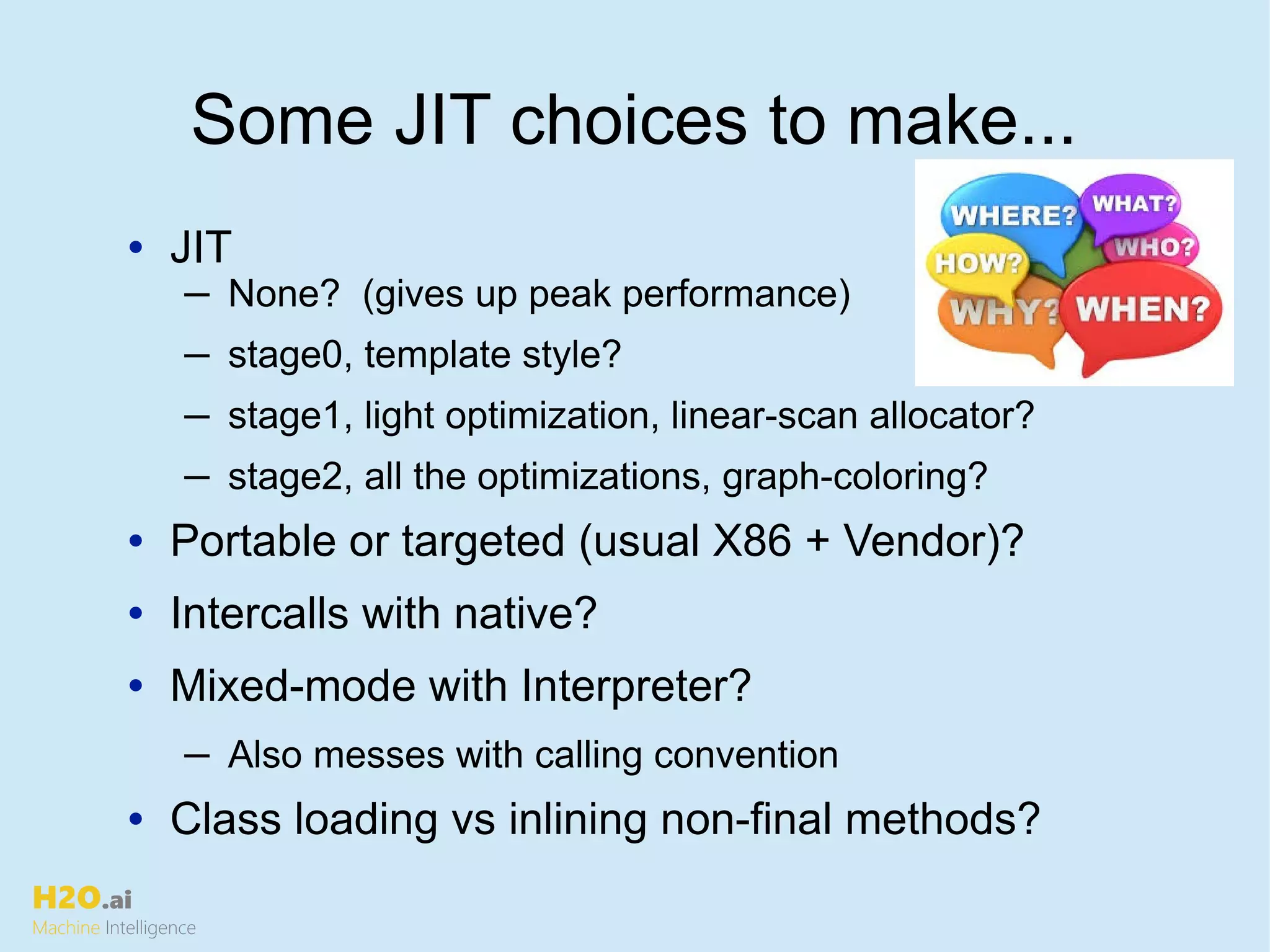 H2O.ai
Machine Intelligence
• JIT
─ None? (gives up peak performance)
─ stage0, template style?
─ stage1, light optimization, linear-scan allocator?
─ stage2, all the optimizations, graph-coloring?
• Portable or targeted (usual X86 + Vendor)?
• Intercalls with native?
• Mixed-mode with Interpreter?
─ Also messes with calling convention
• Class loading vs inlining non-final methods?
Some JIT choices to make...
 