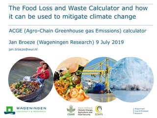 Wageningen
Food & Biobased
Research
The Food Loss and Waste Calculator and how
it can be used to mitigate climate change
ACGE (Agro-Chain Greenhouse gas Emissions) calculator
Jan Broeze (Wageningen Research) 9 July 2019
jan.broeze@wur.nl
 