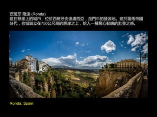 Ronda, Spain
西班牙 隆達 (Ronda)
建在懸崖上的城市，位於西班牙安達盧西亞，是鬥牛的發源地。建於羅馬帝國
時代，老城聳立在750公尺高的懸崖之上，給人一種驚心動魄的壯美之感。
 