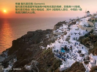 Santorini, Greece
希臘 聖托里尼島 (Santorini)
聖托里尼島是愛琴海諸島中較有名氣的島嶼，距雅典110海裡。
聖托里尼島由 3個小島組成，其中 2個島有人居住，中間的 1個
島是沉睡的火山島。
 