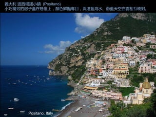 Positano, Italy
義大利 波西塔諾小鎮 (Positano)
小巧精致的房子蓋在懸崖上，顏色鮮豔奪目，與湛藍海水、蔚藍天空白雲相互映對。
 