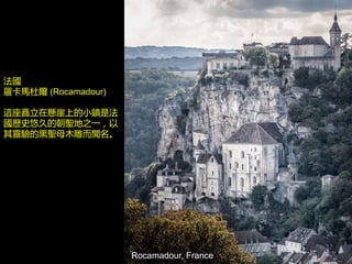 Rocamadour, France
法國
羅卡馬杜爾 (Rocamadour)
這座矗立在懸崖上的小鎮是法
國歷史悠久的朝聖地之一，以
其靈驗的黑聖母木雕而聞名。
 