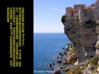 Bonifacio, France
法
國
科
西
嘉
島
博
尼
法
喬
(Bonifacio)
博
尼
法
喬
是
法
國
科
西
嘉
島
最
南
的
城
市
，
依
山
而
建
，
氣
勢
非
凡
，
古
城
周
圍
堡
壘
遺
跡
遍
佈
，
古
城
本
身
矗
立
在
一
塊
高
而
狹
窄
的
岬
角
上
，
岬
角
受
水
侵
風
蝕
形
成
獨
特
的
岩
溶
風
貌
，
古
城
海
邊
有
一
條
長
達
1500
米
的
彎
彎
曲
曲
的
海
岸
，
形
成
一
道
如
畫
的
風
景
。
 